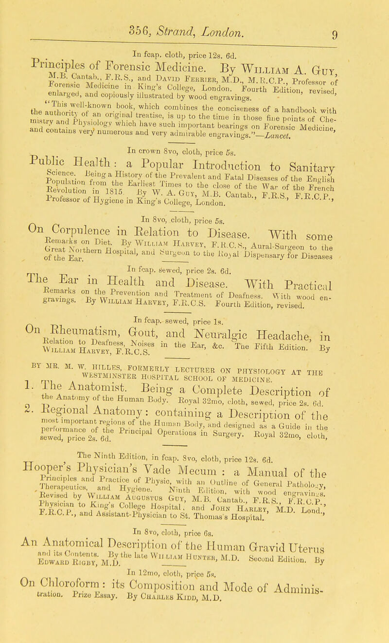 In fcap. cloth, price 12s. 6d. M ?r''.f 1^?'^'^' Medicine. By William A. Guy, J^.J3. Oantab J^.KS., and David Fekrier, M.D., M.R.C.P. Professor of Foren.s,c Med.cme in King's College, London. Fourth Edi io^, rev.seS enlarged, and copiously illustrated by wood engravings. - revised, the ZhonTv nf^°'' ''''°'t'' ^''^ combines the conciseness of a handbook with mistrJ and Plli^'l '^^.se, is up to the ti.ne in those fine points of Che- ^nH nLT ^^y^'^^^^y ^l^'^^ l-ave such important bearings on Forensic Medicine and contains very numerous and very adn.irable engravings._Za7icc«. In crown 8vo, cloth, price 5s. Public Health: a Popular Introduction to Sanitary Ponuktion fa Hi,iory of the Prevalent and Fatal Diseases of the English Popu ation from the Larhest Tmies to the close of the War of the French Revolution ID 1815. By W. A. GuT, M.B. Cantab., FES F E C P Professor of Hygiene in King's College, London. ' ' ^■^■^■i'; In 8vo, cloth, price 5s. On Corpulence in Eelation to Disease. With some Eemariis on Diet. By WiLi.iAvt JLvrvft FKPs A„.o1« . , In f-^ap. siewed, price 2s. 6d, The Ear in Health and Disease. With Practicil Kemarks on the Prevention and Treatment of Deafness. ith wood en gravings. By William Habvex, F.E.C.S. Fourth Edition, revised In fcap. sewed, price Is. On Eheumatism, Gout, and Neuralgic Headache, in ^L^^:^:^: The Fifth Edition.' By BY MR. M. W Hfx^LES, FORMERLY LECTURER ON PHYSIOLOGY AT THP WESTMINSTER HOSPITAL SCHOOL OF MEDICINE ^ th A ^eing a Complete Description of the Anatomy of the Human Body. Eoyal 32mo, c-loth, sewed, pHce 2s. 6d. Regional Anatomy: containing a Description of the rt3:?ofZp°' Body, and .lesigned at a Guide in the ^'''^ ^^^^^ ^--^-y- ^^^^-i 32mo, doth, ^ The Ninth Edition, in fcap. 8vo, cloth, price 12s. 6d. Hoopers Physician's Vade Mecum : a Manual of the I nnc.ples and Practice of Physic, with an Outline of General Patholo .v fherapeuucs and Hygiene. Ninth Edition, with wood en W^^^ Revised by William AUGUSTUS Guy, M.B. Cantab., F.R S F E C P Physician to K,ng;s College Hospital, and John hIrle^^ M.f). Lond r.E.C.P., and Assistant-Physician to St. Thomas s Hospital. ' In 8vo, cloth, price 6s. An Anatomical Description of the Human Gravid Uterus Swllo EiTb? Edition. By In 12mo, cloth, price 5s. On Chloroform : its Composition and Mode of Adminis- trafcion. Prize Essay. By Charlks Kidd, M.D.