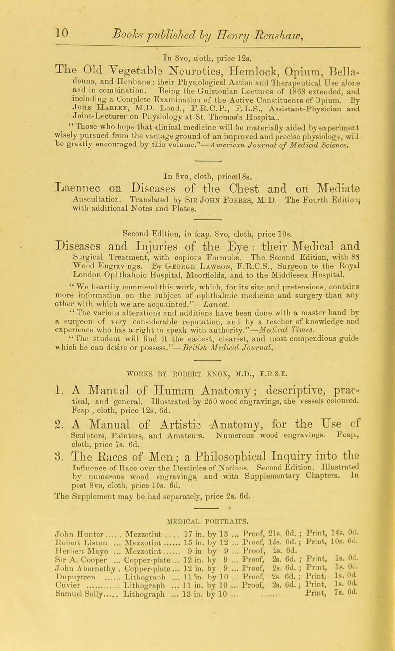 In 8vo, clotli, price 12s. The Old Vegetable Neurotics, Hemlock, Opium, Bella- donna, and Henbane : their Physiological Action and Therapeutical Use alone and in comliination. Being the Gulstonian Lectures of 1868 extended, and including a Complete Examination of the Active Constituents of Opium. By John Haeltst, M.D. Lond., P.R.C.P., F.L.S., Assistant-Physician and ■ Joint-Lecturer on Physiology at St. Thomas's Hospital. Those who hope that clinical medicine will be materially aided by experiment wisely pursued from the vantage ground of an improved and precise physiology, will be greatly encouraged by this volume.—American Jownal of Medical Science. In 8vo, cloth, priceslSs. Laennec on Diseases of the Chest and on Mediate Auscultation. Translated by SiE John Foebes, M.D. The Fourth Editionj with additional Notes and Plates. Second Edition, in fcap. 8vo, cloth, price 10s. Diseases and Injuries of the Eye : their Medical and Surgical Treatment, with copious Formulfe. The Second Edition, with 83 Wood Engravings. By Geoege Lawson, F.R.C.S., Surgeon to the Royal London Ophthalmic Hospital, Moorfields, and to the Middlesex Hospital.  We heartily commend this work, which, for its size and pretensions, contains more information on the subject of ophthalmic medicine and surgery than any other with which we are acquainted.-—Lancet. '' The various alterations and additions have been done with a master hand by a surgeon of very considerable reputation, and by a teacher of knowledge and experience who has a right to speak with authority.—Medical Times.  I'he student will find it the easiest, clearest, and most compendious guide which he can desire or possess.—British Medical Journal. WORKS BY ROBERT KNOX, M.D., F.R.S.E. 1. A Manual of Human Anatomy; descriptive, prac- tical, and general. Illustrated by 250 wood engravings, the vessels coloured. Fcap , cloth, price 12s. 6d. 2. A Manual of Artistic Anatomy, for the Use of Sculptors, Painters, and Amateurs. Numerous wood engravings. Fcap., cloth, price 7s. 6d. 3. The Eaces of Men; a Philosophical Inquiry into the Influence of Race over the ]0estinie8 of Nations. Second Edition. Illustrated by numerous wood engravings, and with Supplementary Chapters. In post Svo, cloth, price 10s. 6d. The Supplement may be had separately, price 2s. 6d. MEDICAL PORTRAITS. John Hunter Mezzotint .... 17 in. by 13 ... Proof, 21s. Od. ; Print, 14s. Od. Kobeit Liston ... Mezzotint 16 in. by 12 ... Proof, 15s. Od.; Print, 10s. 6d. Herbert Mayo ... Mezzotint 9 in by 9 ... Proof, 2s. 6d. Sir A. Cooper ... Copper-plate... 12 in. by 9 ... Proof, 2s. 6d. ; Print, Is. Od. John Abernethy . Copper-plate... 12 in. by 9 ... Proof, 28. 6d. ; Print, Is. Od. Dupuytren Lithograph ... 1 I'm. by 10 ... Proof, 2s. 6d. ; Print, Is. Od. Cuvier Lithograph ... 11 in. by 10 ... Proof, 28. Cd.; Print, Is. Od.