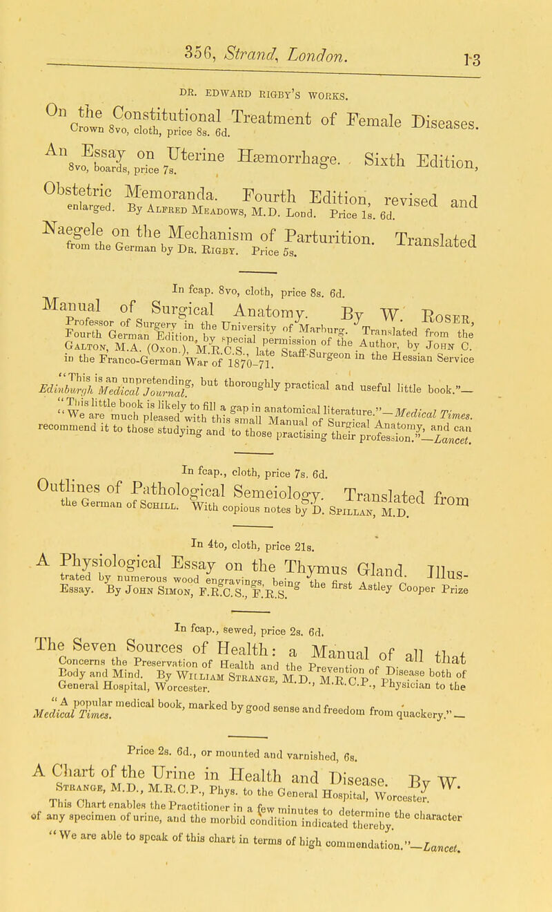 1-3 DE. EDWARD PJGBy's WOfiKS. c^^S^S^^l^-^^--^ ^^emale Diseases. ^^vo^bl2,p^L7Y*'^,' Hemorrhage. Sixth Edition, Obstetric Memoranda. Fourth Edition, revised and enlarged. By Alfred Meadows. M.D. Lond. Price iL 6d ^^ISlt r *^^\^eclianisra of Parturition. Translated from the German bj Dr. EiGBT. Price 5s. -lxchicicULU In fcap. 8vo, cloth, price 8s. 6d. Manual of Surgical Anatomy. By W' Eost^t? i theFi-anco.Germ.D W of 1870-n! ^'^^'e-■» the He.dan Service MiZ^'rjX™^' ■»>°S'3'P™'-I ...eftl little boot..'- -co^en. it to thoL *d,in, »;.n5L'';r:li;;'tE::^^^^^^^^^^ In fcap., cloth, price 7s, 6d. Outlines of Pathological Semeiology. Translated froni the German of Schxll. With copious notes b^i. SpH M.D ^ In 4to, cloth, price 21s. A Physiological Essay on the Thymus Gland JHus trated by numerous wood engravin<rs beincr ths fir.f a .i n Essay. By John Simon, F.R C.S., F.'r s ^ ^P® In fcap., sewed, price 2a. 6d. The Seven Sources of Health: a Manunl nf dl +t i Concems the Preservation of Eealth and tt ^^^^^^^ that Body and Mind. By Wi:l:.m SL.e! M D M R c p°^^'^^.^?^ of General Hospital, Worcester. ' ^^■^-^^•^•■P-. Physician to the  A popular medical book, marked by ffood sensp u-nA ft.^oj r Medical Times. ^ ^ freedom from quackery. — Price 2s. 6d., or mounted and varnished, 6s. A Cliart of the Urine in Health and Disease Rv W ThircZ -l' T.-^-'^''-  HosS^Worces^e?  We are able to speak of this chart in terms of high com,nendation.-£a„«^.