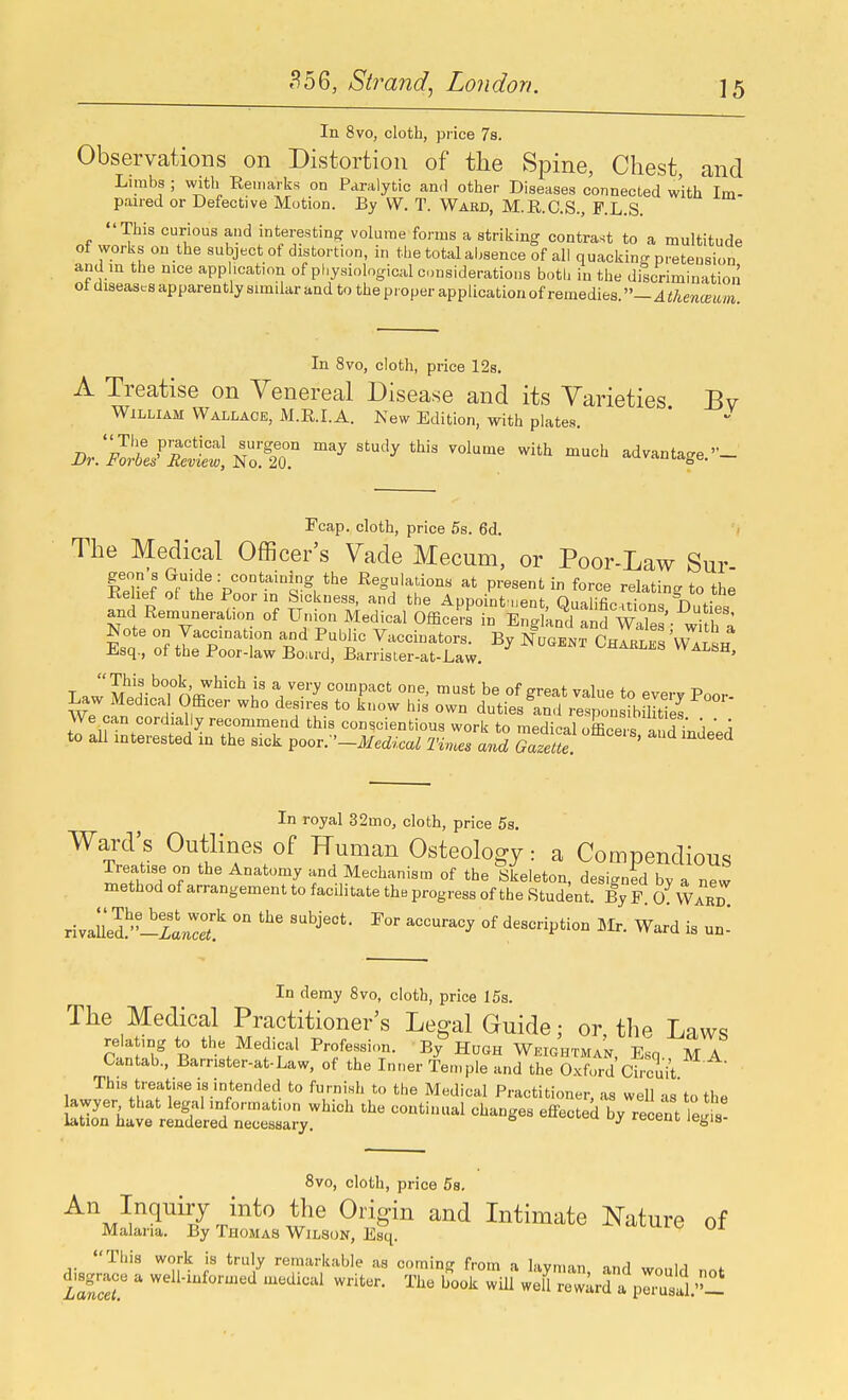 In 8vo, cloth, price 78. Observations on Distortion of the Spine, Chest, and Limbs ; with Eeiiiarks on Paralytic anH other Diseases connected with Im- paired or Defective Motion. By VV, T. Ward, M.R.C.S., F.L.S. This curious and interesting volume forms a striking contrast to a multitude of works on the subject of distortion, in the total aljsence of all quacking pretension and m the nice application of physiological considerations both in the discrimination ot diseases apparently similar and to the proper application of remedies — Athenmiim In 8vo, cloth, price 12s. A Treatise on Venereal Disease and its Varieties Bv William Wallace, M.E.I.A. New Edition, with plates. '''^ ^^^^ ^^^ '^'^ advantage.- Fcap. cloth, price 5s. 6d. ' The Medical Officer's Vade Mecum, or Poor-Law Sur ^IxJ 2iJ^-p'°*^.^'L§^, Regulations at present in force relating to the Kehef o( the Poor in Sickness, and the Appoint uent Oualifip-.rir,rc n and Remuneration of Uni^n Medical Office'r? in Engln^aSS WaTe^ whh ^ Esa of iTv r i''i'' Vaccinators. By NuamT Charles 'Wa2h -b-sq., ot the Poor-law Board, Barrister-at-Law, ' T.w'S'i-''Tn'<E'^^'°^^ V^''^ compact one, must be of great value to everv Poor Law Medica Officer who desires to know his own dutiesInd responsibSItTes We can cordially recommend this conscientious work to medical oErs and i'n to all interested in the sick poov.-'-Medical Times and Gazette ' ^''^ In royal 32mo, cloth, price 5s. Ward's Outlines of Human Osteology: a Compendious Treatise on the Anatomy and Mechanism of the Skeleton, designed by a new method of arrangement to facilitate the progress of the Stud;nt. By F. 0. Ward rJuS^'-TaZet ° '''''^ description Mr. Ward is un^ In demy 8vo, cloth, price 15s. The Medical Practitioner's Legal Guide; or, the Laws rela ing to the Medical Profession. By Hugh Weightman, Esq MA Cantab., Barnster-at-Law, of the Inner Ten,pie and the O.xfurd Ci.-cuit This treatise is intended to furnish to the Medical Practitioner, as well as'to the 8vo, cloth, price Ss. j''^'' Intimate Nature of Malaria. By Thomas Wilson, Esq. ^^u-^<^ ui This work is truly remarkable as coming from a layman, and would not disgrace a well-informed medical writer. The book will wej reward a prasll.''l!
