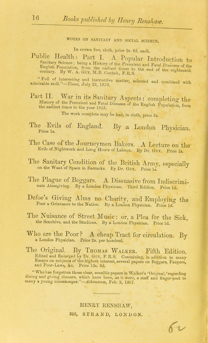 WORES ON SANITARY AND SOCIAL SCIENCE. Id crown 8vo, cloth, price 28. 6d. each. Public Health: Part I. A Popular Introduction to Sanitary Science ; being a History of tlie Prevalent and Fatal Diseases of the adnii^S-sSlll-S^S^ut^'wr ''''''''' -^^^ ^^'t V-- ^^^^ ^^^^^^^y ^sipects: completing the History of he Preva ent and Fatal Diseases of the English Population from the earliest times to the year 1815. F'^-<»'u, iiom The work complete may be had, in cloth, price 5s. The Evils of England. By a London Physician. Price Is. *' The Case of the Journeymen Bakers. A Lecture on the Evils of Nightwork and Long Hours of Labour. By Dr. Guy. Price Is. The Sanitary Condition of the British Army, especially on the Want of Space in Barracks. By Dr. Guy. Price Is. The Plague of Beggars. A Dissuasive from Indiscrimi- nate Almsgiving. By a London Physician. Third Edition. Price Id. Defoe's Griving Alms no Charity, and Employino- the Poor a Grievance to the Nation. By a London Physician. Price Id^ The Nuisance of Street Music; or, a Plea for the Sick, the Sensitive, and the Studious. By a London Physician. Price Id. Who are the Poor ? A cheap Tract for circulation. By a London Physician. Price 2s. per hundred. The Original. By Thomas Walker. Fifth Edition, Edited and Enlarged by Dr. Guy, F.R.S. Containing, in addition to many Essays on subjects of the highest interest, several papers on Beggars, Paupers, and Poor-Laws, <Slc. Price 12s. 6d.  Who has forgotten those clear, sensible papers in Walker's 'Oriizinal,' regarding dining and giving dinners, whicli have been, as it, were, a staff and finger-post to many a young housekeeper.—Atkenmuin, Feb. 9, 18(J7. HENEY EBNSIIAW, 366, STRAND, LONDON.