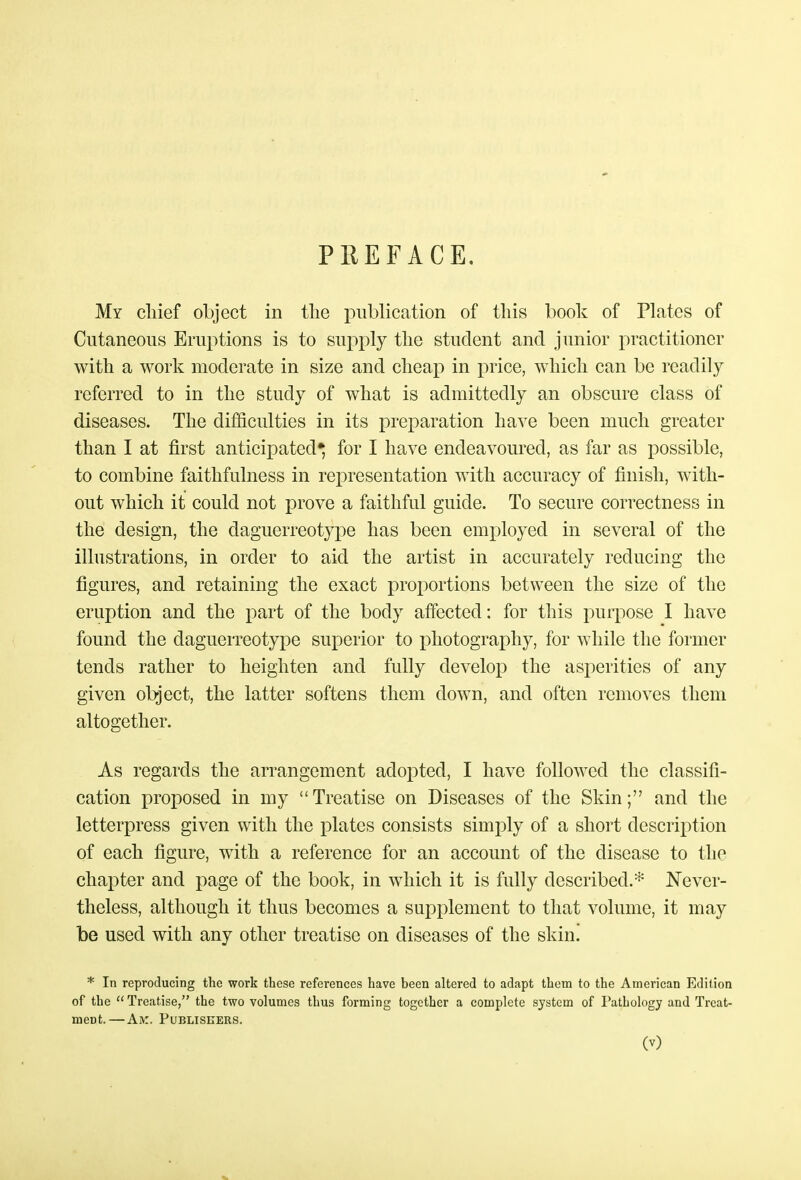 PEEFACE. My chief object in the publication of this book of Plates of Cutaneous Eruptions is to supply the student and junior practitioner with a work moderate in size and cheap in price, which can be readily referred to in the study of what is admittedly an obscure class of diseases. The difficulties in its preparation have been much greater than I at first anticipated* for I have endeavoured, as far as possible, to combine faithfulness in representation with accuracy of finish, with- out which it could not prove a faithful guide. To secure correctness in the design, the daguerreotype has been employed in several of the illustrations, in order to aid the artist in accurately reducing the figures, and retaining the exact proportions between the size of the eruption and the part of the body affected: for this purpose I have found the daguerreotype superior to photography, for while the former tends rather to heighten and fully develop the asperities of any given object, the latter softens them down, and often removes them altogether. As regards the arrangement adopted, I have followed the classifi- cation proposed in my Treatise on Diseases of the Skin; and the letterpress given with the plates consists simply of a short description of each figure, with a reference for an account of the disease to the chapter and page of the book, in which it is fully described.* Never- theless, although it thus becomes a supplement to that volume, it may be used with any other treatise on diseases of the skin! * In reproducing the work these references have been altered to adapt them to the American Edition of the  Treatise, the two volumes thus forming together a complete system of Pathology and Treat- ment.—Ak. Publishers.