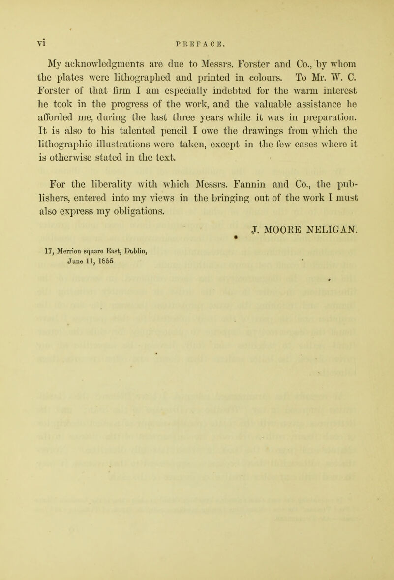 My acknowledgments are due to Messrs. Forster and Co., by whom the plates were lithographed and printed in colours. To Mr. W. C. Forster of that firm I am especially indebted for the warm interest he took in the progress of the work, and the valuable assistance he afforded me, during the last three years while it was in preparation. It is also to his talented pencil I owe the drawings from which the lithographic illustrations were taken, except in the few cases where it is otherwise stated in the text. For the liberality with which Messrs. Fannin and Co., the pub- lishers, entered into my views in the bringing out of the work I must also express my obligations. J. MOORE NELIGAN. 17, Merrion square East, Dublin, June 11, 1855