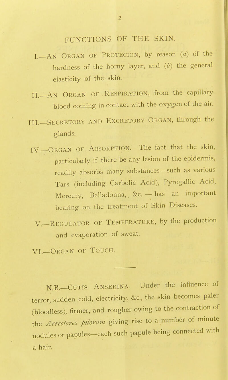 FUNCTIONS OF THF SKIN. I _An Organ of Protection, by reason (a) of the hardness of the horny layer, and (£) the general elasticity of the skin. H__An Organ of Respiration, from the capillary blood coming in contact with the oxygen of the air. Ill— Secretory and Excretory Organ, through the glands. IV._Organ of Absorption. The fact that the skin, particularly if there be any lesion of the epidermis, readily absorbs many substances—such as various Tars (including Carbolic Acid), Pyrogallic Acid, Mercury, Belladonna,. &c. — has an important bearing on the treatment of Skin Diseases. V.—Regulator of Temperature, by the production and evaporation of sweat. VI.—Organ of Touch. N.B.—Cutis Anserina. Under the influence of terror! sudden cold, electricity, &c, the skin becomes paler (bloodless), firmer, and rougher owing to the contraction of the Arrectores pilorum giving rise to a number of minute nodules or papules-each such papule being connected with a hair.