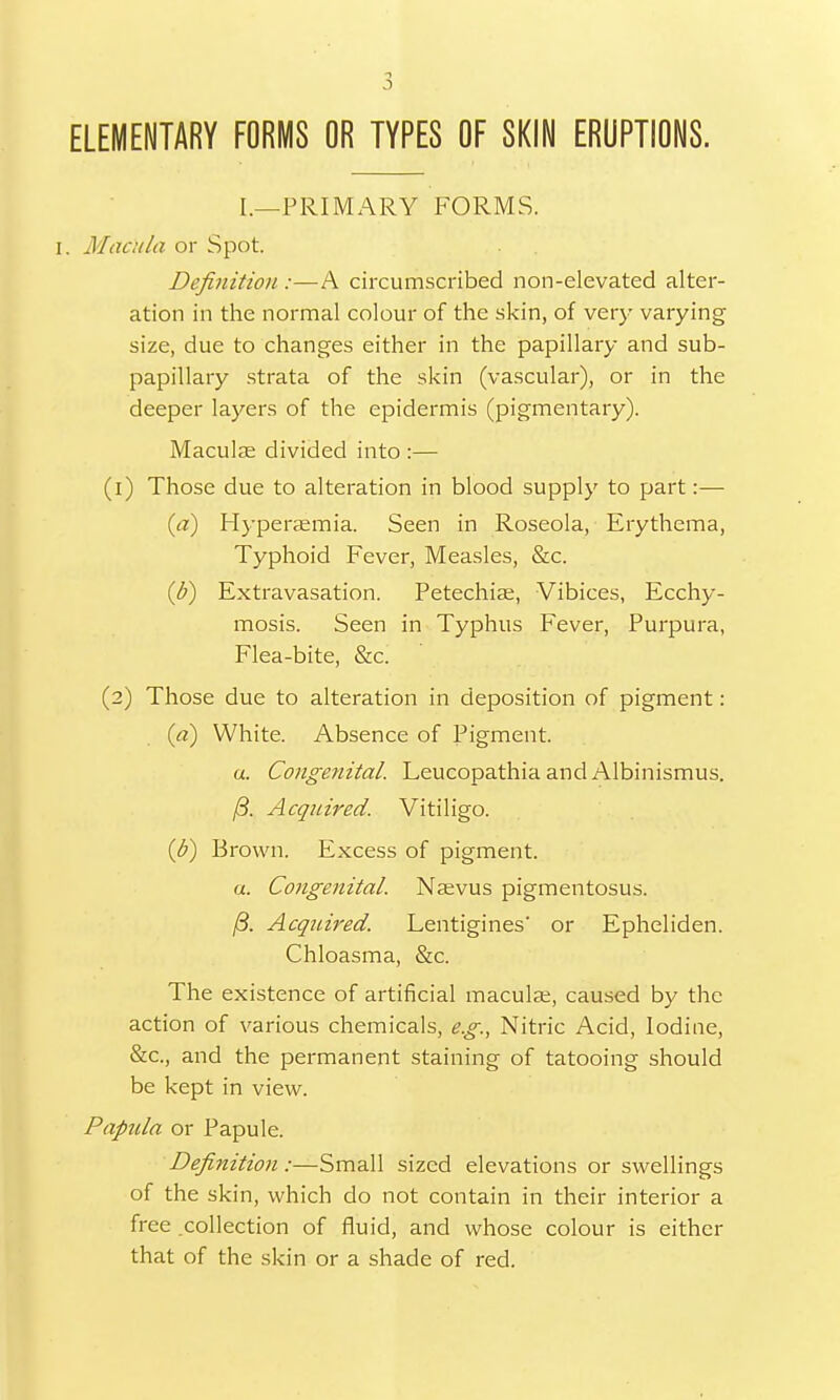 ELEMENTARY FORMS OR TYPES OF SKIN ERUPTIONS. I.—PRIMARY FORMS. I. Macula or Spot. Definition :—A circumscribed non-elevated alter- ation in the normal colour of the skin, of very varying size, due to changes either in the papillary and sub- papillary strata of the skin (vascular), or in the deeper layers of the epidermis (pigmentary). Maculae divided into :— (1) Those due to alteration in blood supply to part:— (a) Hyperaemia. Seen in Roseola, Erythema, Typhoid Fever, Measles, &c. (&) Extravasation. Petechias, Vibices, Ecchy- mosis. Seen in Typhus Fever, Purpura, Flea-bite, &c. (2) Those due to alteration in deposition of pigment: (a) White. Absence of Pigment. u. Congenital. Leucopathia and Albinismus. /3. Acquired. Vitiligo. (6) Brown. Excess of pigment. a. Congenital. Naevus pigmentosus. /3. Acquired. Lentigines' or Epheliden. Chloasma, &c. The existence of artificial maculae, caused by the action of various chemicals, e.g., Nitric Acid, Iodine, &c, and the permanent staining of tatooing should be kept in view. Papula or Papule. Definition:—Small sized elevations or swellings of the skin, which do not contain in their interior a free collection of fluid, and whose colour is either that of the skin or a shade of red.