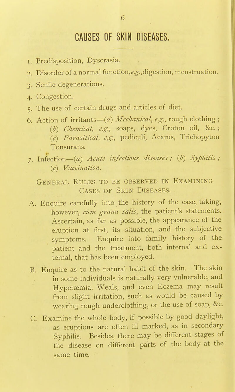 CAUSES OF SKIN DISEASES. 1. Predisposition, Dyscrasia. 2. Disorder of a normal function,g.£-.,digestion, menstruation. 3. Senile degenerations. 4. Congestion. 5. The use of certain drugs and articles of diet. 6. Action of irritants—(a) Mechanical, e.g., rough clothing ; {b) Chemical, e.g., soaps, dyes, Croton oil, &c. ; (V) Parasitical, e.g., pediculi, Acarus, Trichopyton Tonsurans. 7. Infection—(a) Acute infectious diseases; (b) Syphilis ; (c) Vaccination. General Rules to be observed in Examining Cases of Skin Diseases. A. Enquire carefully into the history of the case, taking, however, cum grana salis, the patient's statements. Ascertain, as far as possible, the appearance of the eruption at first, its situation, and the subjective symptoms. Enquire into family history of the patient and the treatment, both internal and ex- ternal, that has been employed. B. Enquire as to the natural habit of the skin. The skin in some individuals is naturally very vulnerable, and Hypersemia, Weals, and even Eczema may result from slight irritation, such as would be caused by wearing rough underclothing, or the use of soap, &c. C. Examine the whole body, if possible by good daylight, as eruptions are often ill marked, as in secondary Syphilis. Besides, there may be different stages of the disease on different parts of the body at the same time.