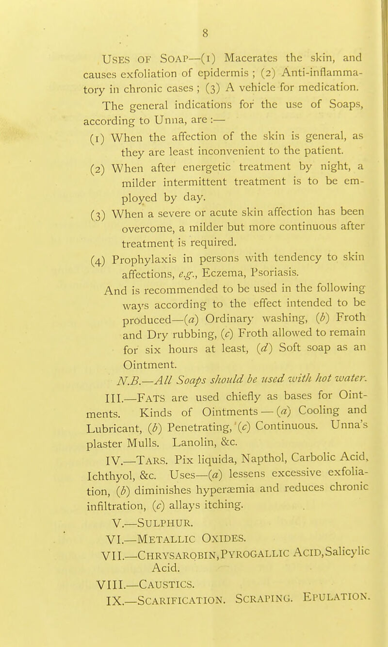 USES OF SOAP—(i) Macerates the skin, and causes exfoliation of epidermis ; (2) Anti-inflamma- tory in chronic cases ; (3) A vehicle for medication. The general indications for the use of Soaps, according to Unna, are :— (1) When the affection of the skin is general, as they are least inconvenient to the patient. (2) When after energetic treatment by night, a milder intermittent treatment is to be em- ployed by day. (3) When a severe or acute skin affection has been overcome, a milder but more continuous after treatment is required. (4) Prophylaxis in persons with tendency to skin affections, e.g., Eczema, Psoriasis. And is recommended to be used in the following ways according to the effect intended to be produced—(a) Ordinary washing, (b) Froth and Dry rubbing, (c) Froth allowed to remain for six hours at least, (d) Soft soap as an Ointment. N,B.—All Soaps should be used with hot water. HI. Fats are used chiefly as bases for Oint- ments. Kinds of Ointments — (a) Cooling and Lubricant, (b) Penetrating,' (V) Continuous. Unna's plaster Mulls. Lanolin, &c. IV.—Tars. Pix liquida, Napthol, Carbolic Acid. Ichthyol, &c. Uses—(a) lessens excessive exfolia- tion, (b) diminishes hyperemia and reduces chronic infiltration, (c) allays itching. V.—Sulphur. VI.—Metallic Oxides. VII.—Chrysarobin,Pyrogallic Acid,Salicylic Acid. VIII.—Caustics. IX.—Scarification. Scraping. Epulation.