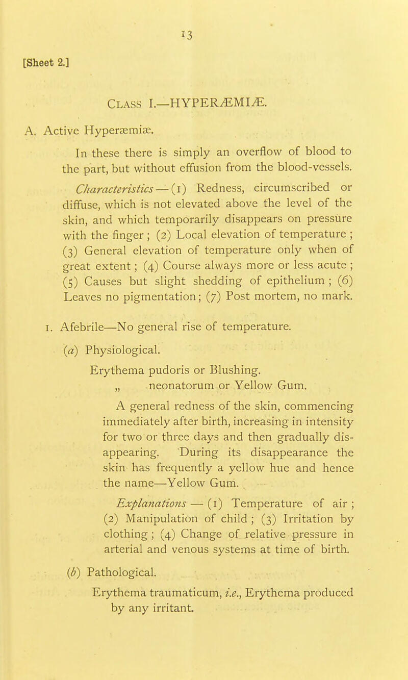 33 [Sheet 2.] Class I.—HYPER^EMI/E. A. Active Hyperemias. In these there is simply an overflow of blood to the part, but without effusion from the blood-vessels. Characteristics — (i) Redness, circumscribed or diffuse, which is not elevated above the level of the skin, and which temporarily disappears on pressure with the finger ; (2) Local elevation of temperature ; (3) General elevation of temperature only when of great extent; (4) Course always more or less acute ; (5) Causes but slight shedding of epithelium ; (6) Leaves no pigmentation; (7) Post mortem, no mark. 1. Afebrile—No general rise of temperature. (a) Physiological. Erythema pudoris or Blushing. „ neonatorum or Yellow Gum. A general redness of the skin, commencing immediately after birth, increasing in intensity for two or three days and then gradually dis- appearing. During its disappearance the skin has frequently a yellow hue and hence the name—Yellow Gum. Explanations — (1) Temperature of air ; (2) Manipulation of child ; (3) Irritation by clothing; (4) Change of relative pressure in arterial and venous systems at time of birth. (b) Pathological. Erythema traumaticum, i.e., Erythema produced by any irritant.