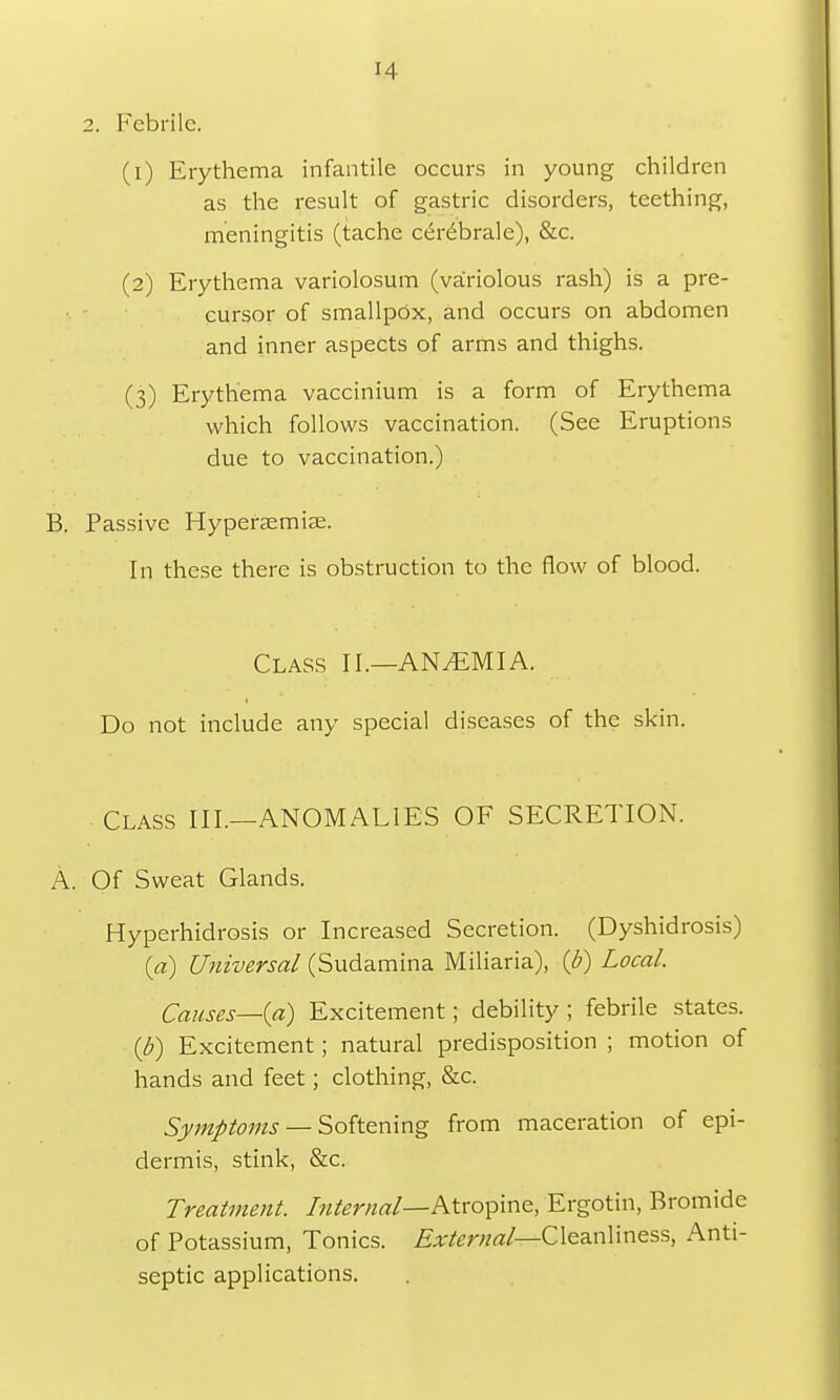 IA 2. Febrile. (1) Erythema infantile occurs in young children as the result of gastric disorders, teething, meningitis (tache cerebrale), &c. (2) Erythema variolosum (variolous rash) is a pre- cursor of smallpox, and occurs on abdomen and inner aspects of arms and thighs. (3) Erythema vaccinium is a form of Erythema which follows vaccination. (See Eruptions due to vaccination.) B. Passive Hypersemise. In these there is obstruction to the flow of blood. Class II.—ANAEMIA. Do not include any special diseases of the skin. Class III.—ANOMALIES OF SECRETION. A. Of Sweat Glands. Hyperhidrosis or Increased Secretion. (Dyshidrosis) {a) Universal (Sudamina Miliaria), (b) Local. Causes—(a) Excitement; debility; febrile states. (J?) Excitement; natural predisposition ; motion of hands and feet; clothing, &c. Symptoms — Softening from maceration of epi- dermis, stink, &c. Treatment. Internal—Atropine, Ergotin, Bromide of Potassium, Tonics. External— Cleanliness, Anti- septic applications.