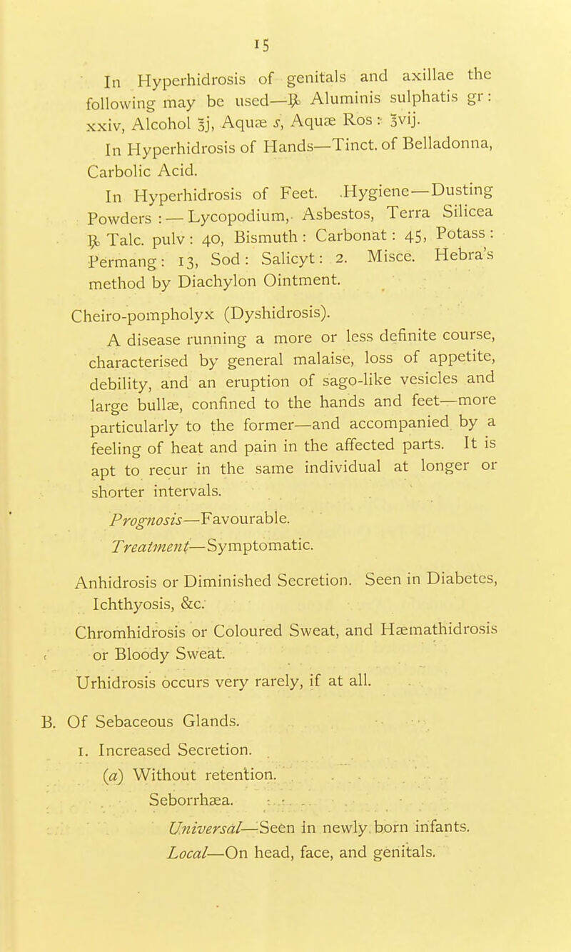 In Hyperhidrosis of genitals and axillae the following may be used—& Aluminis sulphatis gr: xxiv, Alcohol Bj, Aqu<e s, Aquae Ros :■ 3vij. In Hyperhidrosis of Hands—Tinct. of Belladonna, Carbolic Acid. In Hyperhidrosis of Feet. .Hygiene—Dusting Powders : — Lycopodium,- Asbestos, Terra Silicea $k Talc, pulv : 40, Bismuth : Carbonat : 45, Potass : Permang: 13, Sod: Salicyt: 2. Misce. Hebra's method by Diachylon Ointment. Cheiro-pompholyx (Dyshidrosis). A disease running a more or less definite course, characterised by general malaise, loss of appetite, debility, and an eruption of sago-like vesicles and large bullae, confined to the hands and feet—more particularly to the former—and accompanied by a feeling of heat and pain in the affected parts. It is apt to recur in the same individual at longer or shorter intervals. Prognosis—Favourable. Treatment— Symptomatic. Anhidrosis or Diminished Secretion. Seen in Diabetes, Ichthyosis, &c: Chromhidrosis or Coloured Sweat, and Haemathidrosis < or Bloody Sweat. Urhidrosis occurs very rarely, if at all. B. Of Sebaceous Glands. 1. Increased Secretion. (a) Without retention. Seborrhaea. :.,t Universal—Seen in newly born infants. Local—On head, face, and genitals.