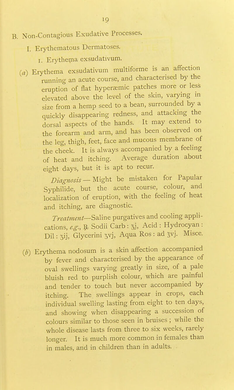10 B. Non-Contagious Exudative Processes. I. Erythematous Dermatoses. I. Erythema exsudativum. fa) Erythema exsudativum multiforme is an affection running an acute course, and characterised by the eruption of flat hypersemic patches more or less elevated above the level of the skin, varying in size from a hemp seed to a bean, surrounded by a quickly disappearing redness, and attacking the dorsal aspects of the hands. It may extend to the forearm and arm, and has been observed on the leg, thigh, feet, face and mucous membrane of the cheek. It is always accompanied by a feeling of heat and itching. Average duration about eight days, but it is apt to recur. Diagnosis—Wight be mistaken for Papular Syphilide, but the acute course, colour, and localization of eruption, with the feeling of heat and itching, are diagnostic. Treatment— Saline purgatives and cooling appli- cations, e.g., $ Sodii Carb : 53, Acid : Hydrocyan : Dil: 5ij, Glycerini jvj, Aqua Ros : ad Jvj. Misce. {b) Erythema nodosum is a skin affection accompanied by fever and characterised by the appearance of oval swellings varying greatly in size, of a pale bluish red to purplish colour, which are painful and tender to touch but never accompanied by itching. The swellings appear in crops, each individual swelling lasting from eight to ten days, and showing when disappearing a succession of colours similar to those seen in bruises ; while the whole disease lasts from three to six weeks, rarely longer. It is much more common in females than in males, and in children than in adults.