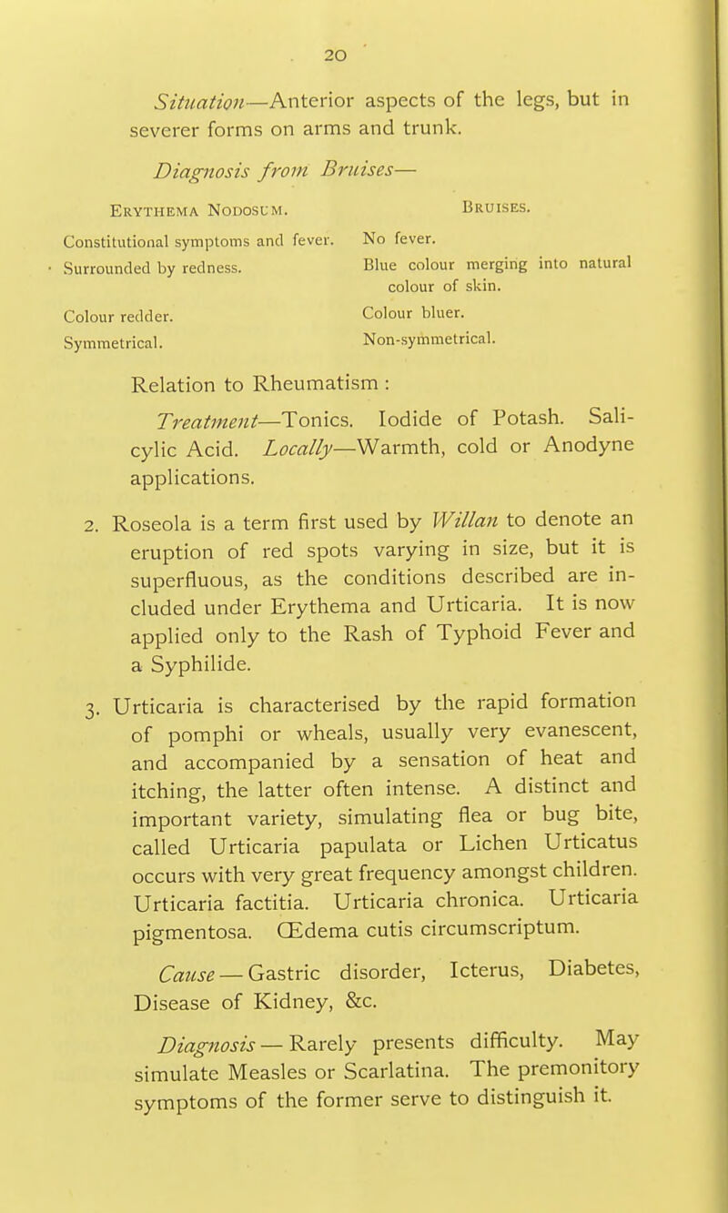 Situation—Anterior aspects of the legs, but in severer forms on arms and trunk. Diagnosis from Bruises— Erythema Nodosum. Bruises. Constitutional symptoms and fever. No fever. • Surrounded by redness. Blue colour merging into natural colour of skin. Colour redder. Colour bluer. Symmetrical. Non-symmetrical. Relation to Rheumatism: Treatment—Tonics. Iodide of Potash. Sali- cylic Acid. Locally—Warmth, cold or Anodyne applications. 2. Roseola is a term first used by Willan to denote an eruption of red spots varying in size, but it is superfluous, as the conditions described are in- cluded under Erythema and Urticaria. It is now applied only to the Rash of Typhoid Fever and a Syphilide. 3. Urticaria is characterised by the rapid formation of pomphi or wheals, usually very evanescent, and accompanied by a sensation of heat and itching, the latter often intense. A distinct and important variety, simulating flea or bug bite, called Urticaria papulata or Lichen Urticatus occurs with very great frequency amongst children. Urticaria factitia. Urticaria chronica. Urticaria pigmentosa. GEdema cutis circumscriptum. Cause — Gastric disorder, Icterus, Diabetes, Disease of Kidney, &c. Diagnosis — Rarely presents difficulty. May simulate Measles or Scarlatina. The premonitory symptoms of the former serve to distinguish it.