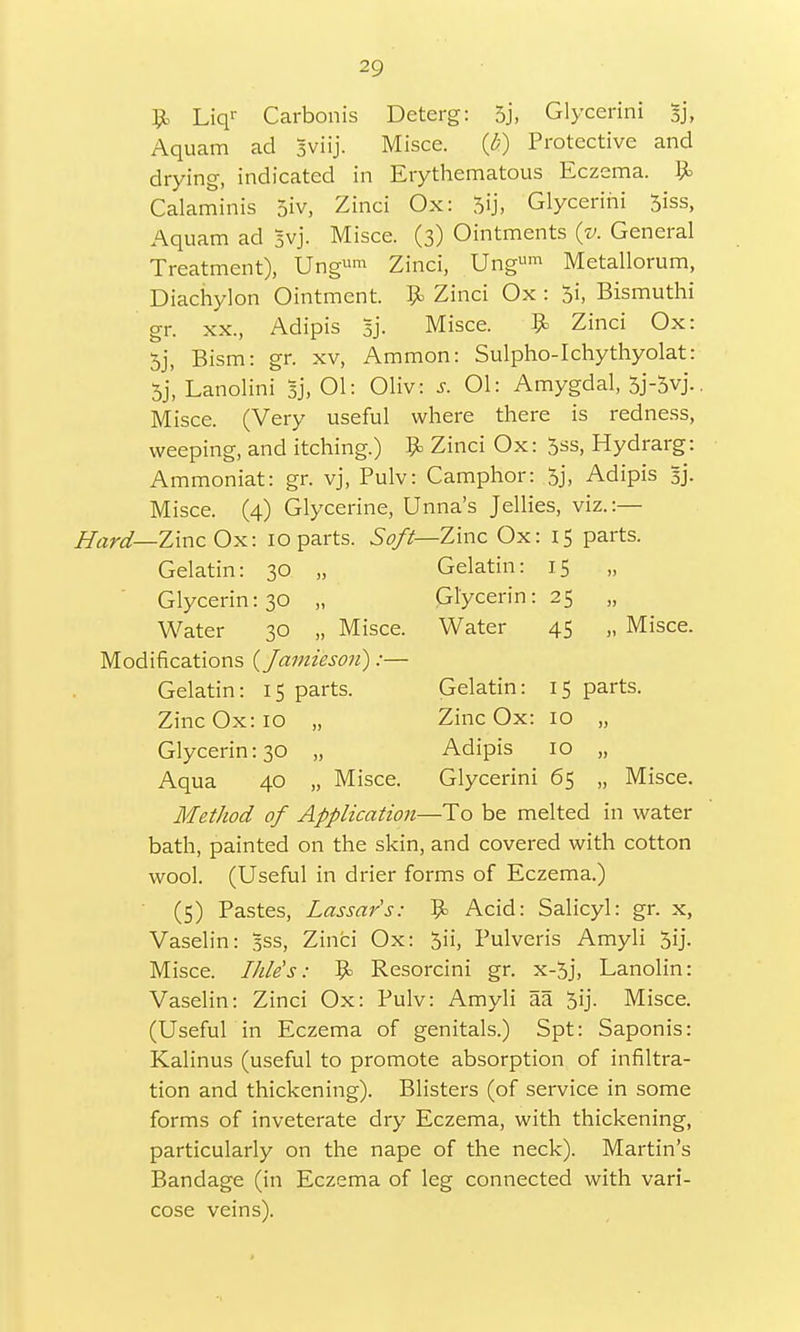 9> Liqr Carbonis Deterg: 5j, Glycerini sj, Aquam ad Jviij. Misce. (£) Protective and drying, indicated in Erythematous Eczema. 9= Calaminis 5iv, Zinci Ox: 5ij, Glycerini 5iss, Aquam ad Svj. Misce. (3) Ointments (v. General Treatment), Ung«™ Zinci, Ungum Metallorum, Diachylon Ointment. 9> Zinci Ox : $i, Bismuthi gr. xx, Adipis Bj. Misce. 9> Zinci Ox: 5j, Bism: gr. xv, Ammon: Sulpho-Ichythyolat: 5/, Lanolini Bj, 01: Olive s. 01: Amygdal, 5j-5yj.. Misce. (Very useful where there is redness, weeping, and itching.) 9= Zinci Ox: 5ss, Hydrarg: Ammoniat: gr. vj, Pulv: Camphor: 5j, Adipis 5]'. Misce. (4) Glycerine, Unna's Jellies, viz.:— Hard— Zinc Ox: 10 parts. Soft—-Zinc Ox: 15 parts. Gelatin: 30 „ Gelatin: 15 Glycerin: 30 „ Glycerin: 25 „ Water 30 „ Misce. Water 45 „ Misce. Modifications (Jamiesou):— Gelatin: 15 parts. Gelatin: 15 parts. Zinc Ox: IO „ Zinc Ox: IO „ Glycerin: 30 „ Adipis 10 „ Aqua 40 „ Misce. Glycerini 65 „ Misce. Method of Application—To be melted in water bath, painted on the skin, and covered with cotton wool. (Useful in drier forms of Eczema.) (5) Pastes, Lassars: 9> Acid: Salicyl: gr. x, Vaselin: Bss, Zinci Ox: 5ii, Pulveris Amyli 5ij. Misce. Ihle's: 9> Resorcini gr. x-5j, Lanolin: Vaselin: Zinci Ox: Pulv: Amyli aa 5ij. Misce. (Useful in Eczema of genitals.) Spt: Saponis: Kalinus (useful to promote absorption of infiltra- tion and thickening). Blisters (of service in some forms of inveterate dry Eczema, with thickening, particularly on the nape of the neck). Martin's Bandage (in Eczema of leg connected with vari- cose veins).