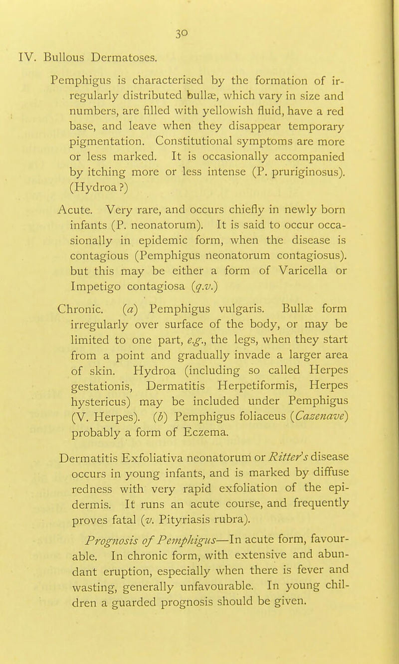 3Q IV. Bullous Dermatoses. Pemphigus is characterised by the formation of ir- regularly distributed bullae, which vary in size and numbers, are filled with yellowish fluid, have a red base, and leave when they disappear temporary pigmentation. Constitutional symptoms are more or less marked. It is occasionally accompanied by itching more or less intense (P. pruriginosus). (Hydroa ?) Acute. Very rare, and occurs chiefly in newly born infants (P. neonatorum). It is said to occur occa- sionally in epidemic form, when the disease is contagious (Pemphigus neonatorum contagiosus). but this may be either a form of Varicella or Impetigo contagiosa (q.v.) Chronic. (a) Pemphigus vulgaris. Bullae form irregularly over surface of the body, or may be limited to one part, e.g., the legs, when they start from a point and gradually invade a larger area of skin. Hydroa (including so called Herpes gestationis, Dermatitis Herpetiformis, Herpes hystericus) may be included under Pemphigus (V. Herpes). (£>) Pemphigus foliaceus (Cazenave) probably a form of Eczema. Dermatitis Exfoliativa neonatorum or Ritter1 s disease occurs in young infants, and is marked by diffuse redness with very rapid exfoliation of the epi- dermis. It runs an acute course, and frequently proves fatal (v. Pityriasis rubra). Prognosis of Pemphigus—In acute form, favour- able. In chronic form, with extensive and abun- dant eruption, especially when there is fever and wasting, generally unfavourable. In young chil- dren a guarded prognosis should be given.