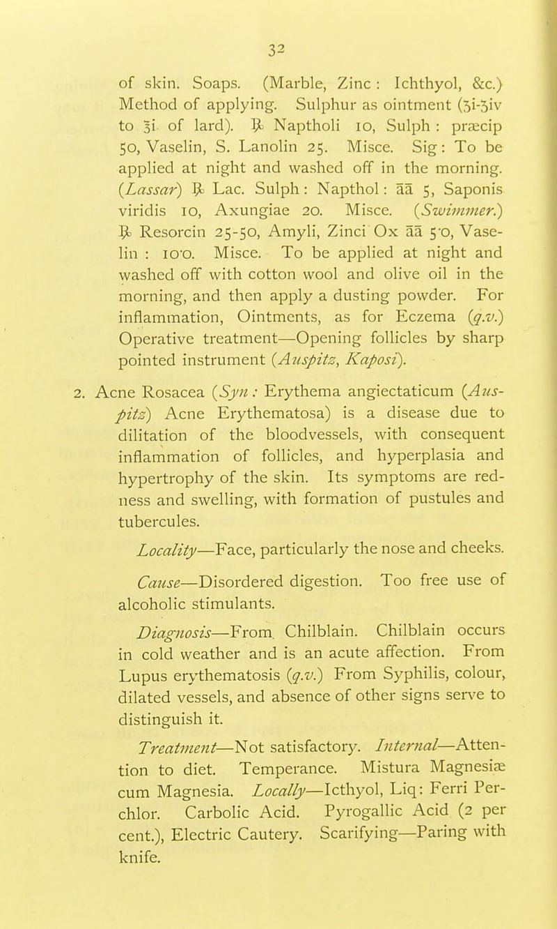 of skin. Soaps. (Marble, Zinc : Ichthyol, &c.) Method of applying. Sulphur as ointment (5i-5'v to 3i of lard). 9> Naptholi 10, Sulph : prajcip 50, Vaselin, S. Lanolin 25. Misce. Sig: To be applied at night and washed off in the morning. (Lassar) 9= Lac. Sulph: Napthol: aa 5, Saponis viridis 10, Axungiae 20. Misce. (Swimmer.) Resorcin 25-50, Amyli, Zinci Ox aa 5-0, Vase- lin : ico. Misce. To be applied at night and washed off with cotton wool and olive oil in the morning, and then apply a dusting powder. For inflammation, Ointments, as for Eczema (q.v.) Operative treatment—Opening follicles by sharp pointed instrument (Auspitz, Kaposi). 2. Acne Rosacea {Syn: Erythema angiectaticum {Aus- pitz) Acne Erythematosa) is a disease due to dilitation of the bloodvessels, with consequent inflammation of follicles, and hyperplasia and hypertrophy of the skin. Its symptoms are red- ness and swelling, with formation of pustules and tubercules. Locality—Face, particularly the nose and cheeks. Cause—Disordered digestion. Too free use of alcoholic stimulants. Diagnosis—From. Chilblain. Chilblain occurs in cold weather and is an acute affection. From Lupus erythematosis (q.v.) From Syphilis, colour, dilated vessels, and absence of other signs serve to distinguish it. Treatment—Not satisfactory. Internal—Atten- tion to diet. Temperance. Mistura Magnesia; cum Magnesia. Locally— Icthyol, Liq: Ferri Per- chlor. Carbolic Acid. Pyrogallic Acid (2 per cent.), Electric Cautery. Scarifying—Paring with knife.