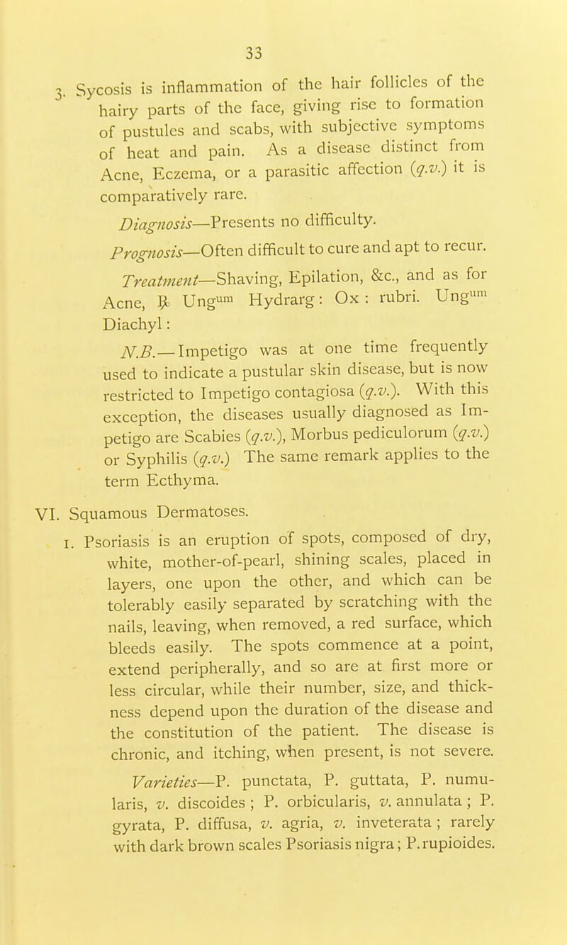 35 3. Sycosis is inflammation of the hair follicles of the hairy parts of the face, giving rise to formation of pustules and scabs, with subjective symptoms of heat and pain. As a disease distinct from Acne, Eczema, or a parasitic affection (q.v) it is comparatively rare. Diagnosis—Presents no difficulty. Prognosis— Often difficult to cure and apt to recur. Treatment— Shaving, Epilation, &c, and as for Acne, 9» Ung»™ Hydrarg: Ox: rubri. Ungum Diachyl: N.B.—Impetigo was at one time frequently used to indicate a pustular skin disease, but is now restricted to Impetigo contagiosa (q.v.). With this exception, the diseases usually diagnosed as Im- petigo are Scabies (q.v.), Morbus pediculorum (q.v.) or Syphilis (q.v.) The same remark applies to the term Ecthyma. VI. Squamous Dermatoses. I. Psoriasis is an eruption of spots, composed of dry, white, mother-of-pearl, shining scales, placed in layers, one upon the other, and which can be tolerably easily separated by scratching with the nails, leaving, when removed, a red surface, which bleeds easily. The spots commence at a point, extend peripherally, and so are at first more or less circular, while their number, size, and thick- ness depend upon the duration of the disease and the constitution of the patient. The disease is chronic, and itching, when present, is not severe. Varieties—P. punctata, P. guttata, P. numu- laris, v. discoides ; P. orbicularis, v. annulata ; P. gyrata, P. diffusa, v. agria, v. inveterata ; rarely with dark brown scales Psoriasis nigra; P. rupioides.