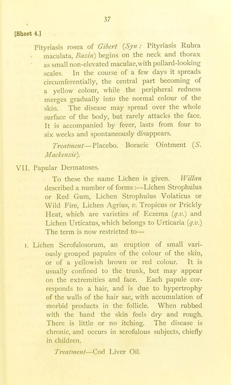 [Sheet 4.] Pityriasis rosea of Gibert {Syn : Pityriasis Rubra maculata, Bazin) begins on the neck and thorax as small non-elevated maculae,with pollard-looking scales. In the course of a few days it spreads circumferentially, the central part becoming of a yellow colour, while the peripheral redness merges gradually into the normal colour of the skin. The disease may spread over the whole surface of the body, but rarely attacks the face. It is accompanied by fever, lasts from four to six weeks and spontaneously disappears. Treatment—Placebo. Boracic Ointment (S. Mackenzie). VII. Papular Dermatoses. To these the name Lichen is given. Willan described a number of forms :—Lichen Strophulus or Red Gum, Lichen Strophulus Volaticus or Wild Fire, Lichen Agrius, v. Tropicus or Prickly Heat, which are varieties of Eczema (g.v.) and Lichen Urticatus, which belongs to Urticaria (q.v.) The term is now restricted to— i. Lichen Scrofulosorum, an eruption of small vari- ously grouped papules of the colour of the skin, or of a yellowish brown or red colour. It is usually confined to the trunk, but may appear on the extremities and face. Each papule cor- responds to a hair, and is due to hypertrophy of the walls of the hair sac, with accumulation of morbid products in the follicle. When rubbed with the hand the skin feels dry and rough. There is little or no itching. The disease is chronic, and occurs in scrofulous subjects, chiefly in children. Treatment—Cod Liver Oil.