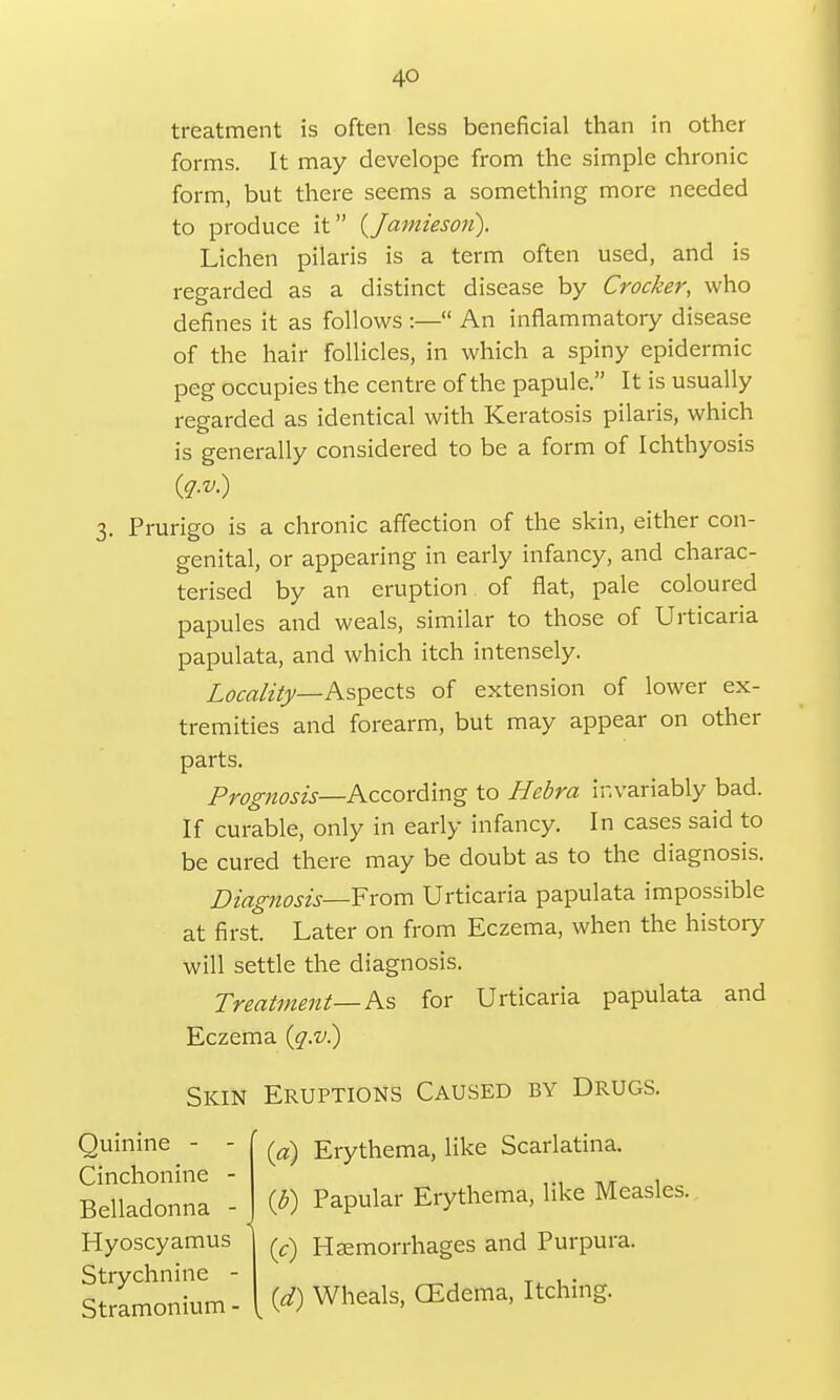treatment is often less beneficial than in other forms. It may develope from the simple chronic form, but there seems a something more needed to produce it (Jamieson). Lichen pilaris is a term often used, and is regarded as a distinct disease by Crocker, who defines it as follows :— An inflammatory disease of the hair follicles, in which a spiny epidermic peg occupies the centre of the papule. It is usually regarded as identical with Keratosis pilaris, which is generally considered to be a form of Ichthyosis 3. Prurigo is a chronic affection of the skin, either con- genital, or appearing in early infancy, and charac- terised by an eruption of flat, pale coloured papules and weals, similar to those of Urticaria papulata, and which itch intensely. Locality—Aspects of extension of lower ex- tremities and forearm, but may appear on other parts. Prognosis—According to Hebra invariably bad. If curable, only in early infancy. In cases said to be cured there may be doubt as to the diagnosis. Diagnosis—From Urticaria papulata impossible at first. Later on from Eczema, when the history will settle the diagnosis. Treatment— As for Urticaria papulata and Eczema (q.v.) Skin Eruptions Caused by Drugs. Quinine - - Erythema, like Scarlatina. Cinchonine - r . (b) Papular Erythema, like Measles. Belladonna - Hyoscyamus Strychnine - Stramonium - (c) Haemorrhages and Purpura. (d) Wheals, CEdema, Itching.