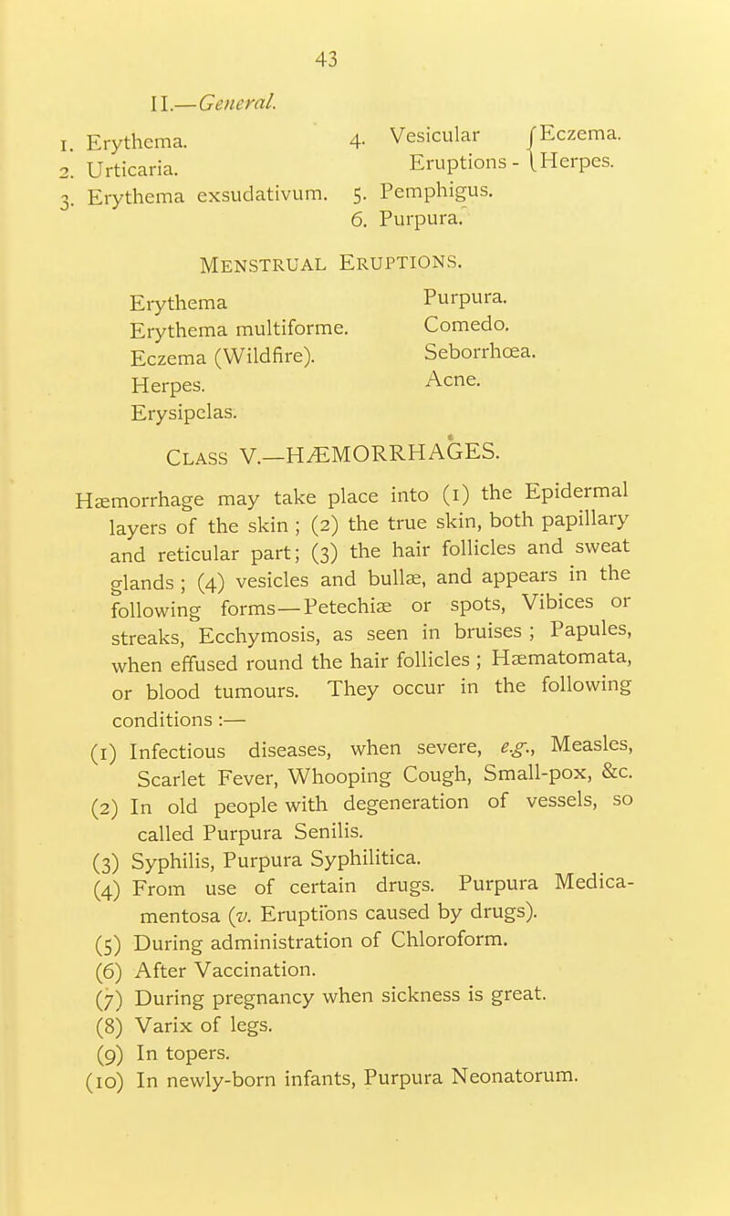 II.—General. Erythema. 4- Vesicular Urticaria. Eruptions - Erythema exsudativum. 5. Pemphigus. JEczema. \ Herpes. 6. Purpura. Menstrual Eruptions. Erythema Erythema multiforme. Eczema (Wildfire). Purpura. Comedo. Seborrhcea. Acne. Herpes. Acne. Erysipelas. Class V.—HEMORRHAGES. Hemorrhage may take place into (1) the Epidermal layers of the skin ; (2) the true skin, both papillary and reticular part; (3) the hair follicles and sweat glands ; (4) vesicles and bullae, and appears in the following forms—Petechia: or spots, Vibices or streaks, Ecchymosis, as seen in bruises ; Papules, when effused round the hair follicles ; Hsematomata, or blood tumours. They occur in the following conditions :— (1) Infectious diseases, when severe, e.g., Measles, Scarlet Fever, Whooping Cough, Small-pox, &c. (2) In old people with degeneration of vessels, so called Purpura Senilis. (3) Syphilis, Purpura Syphilitica. (4) From use of certain drugs. Purpura Medica- mentosa (v. Eruptions caused by drugs). (5) During administration of Chloroform. (6) After Vaccination. (7) During pregnancy when sickness is great. (8) Varix of legs. (9) In topers. (10) In newly-born infants, Purpura Neonatorum.