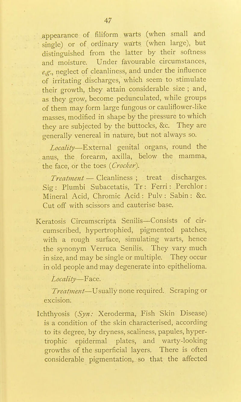 appearance of filiform warts (when small and single) or of ordinary warts (when large), but distinguished from the latter by their softness and moisture. Under favourable circumstances, e °- neglect of cleanliness, and under the influence of irritating discharges, which seem to stimulate their growth, they attain considerable size ; and, as they grow, become pedunculated, while groups of them may form large fungous or cauliflower-like masses, modified in shape by the pressure to which they are subjected by the buttocks, &c. They are generally venereal in nature, but not always so. Locality—External genital organs, round the anus, the forearm, axilla, below the mamma, the face, or the toes {Crocker). Treatment — Cleanliness ; treat discharges. Sig : Plumbi Subacetatis, Tr : Ferri: Perchlor : Mineral Acid, Chromic Acid : Pulv : Sabin : &c. Cut off with scissors and cauterise base. Keratosis Circumscripta Senilis—Consists of cir- cumscribed, hypertrophied, pigmented patches, with a rough surface, simulating warts, hence the synonym Verruca Senilis. They vary much in size, and may be single or multiple. They occur in old people and may degenerate into epithelioma. Locality—Face. Treatment—Usually none required. Scraping or excision. Ichthyosis (Syn: Xeroderma, Fish Skin Disease) is a condition of the skin characterised, according to its degree, by dryness, scaliness, papules, hyper- trophic epidermal plates, and warty-looking growths of the superficial layers. There is often considerable pigmentation, so that the affected