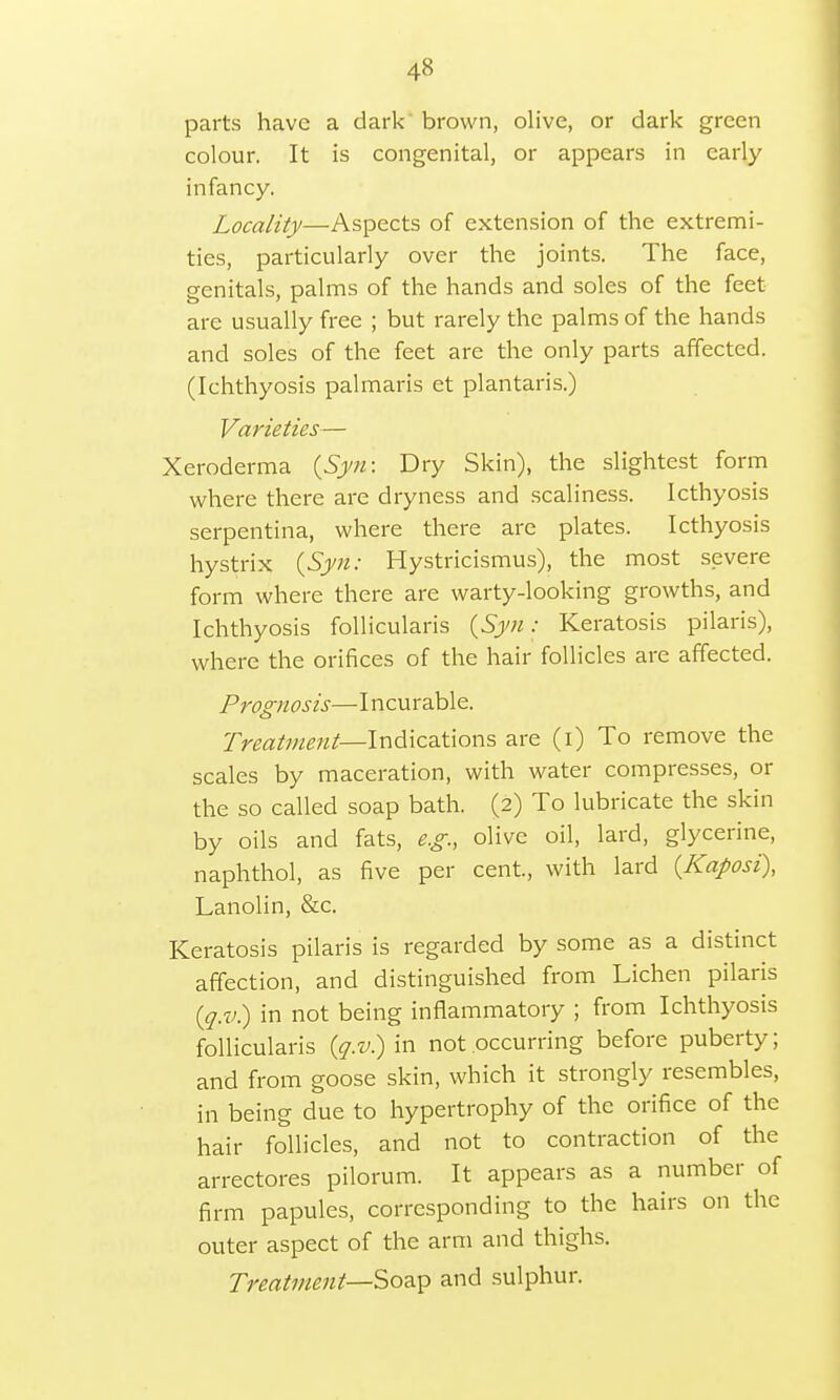 parts have a dark brown, olive, or dark green colour. It is congenital, or appears in early infancy. Locality—Aspects of extension of the extremi- ties, particularly over the joints. The face, genitals, palms of the hands and soles of the feet are usually free ; but rarely the palms of the hands and soles of the feet are the only parts affected. (Ichthyosis palmaris et plantaris.) Varieties— Xeroderma {Syn: Dry Skin), the slightest form where there are dryness and scaliness. Icthyosis serpentina, where there are plates. Icthyosis hystrix {Syn: Hystricismus), the most severe form where there are warty-looking growths, and Ichthyosis follicularis {Syn: Keratosis pilaris), where the orifices of the hair follicles are affected. Prognosis—Incurable. Treatment— Indications are (i) To remove the scales by maceration, with water compresses, or the so called soap bath. (2) To lubricate the skin by oils and fats, e.g., olive oil, lard, glycerine, naphthol, as five per cent, with lard {Kaposi), Lanolin, &c. Keratosis pilaris is regarded by some as a distinct affection, and distinguished from Lichen pilaris {q.v) in not being inflammatory ; from Ichthyosis follicularis {q.v) in not occurring before puberty; and from goose skin, which it strongly resembles, in being due to hypertrophy of the orifice of the hair follicles, and not to contraction of the arrectores pilorum. It appears as a number of firm papules, corresponding to the hairs on the outer aspect of the arm and thighs. Treatment—-Soap and sulphur.