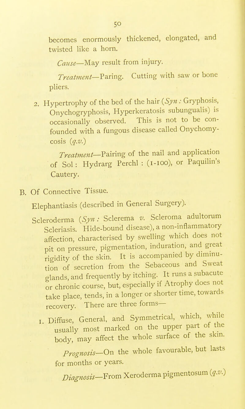 becomes enormously thickened, elongated, and twisted like a horn. Cause—May result from injury. Treatment— Paring. Cutting with saw or bone pliers. 2. Hypertrophy of the bed of the hair {Syn : Gryphosis, Onychogryphosis, Hyperkeratosis subungualis) is occasionally observed. This is not to be con- founded with a fungous disease called Onychomy- cosis (g.v.) Treatment—Pairing of the nail and application of Sol: Hydrarg Perchl : (i-ioo), or Paquilin's Cautery. B. Of Connective Tissue. Elephantiasis (described in General Surgery). Scleroderma {Syn: Sclerema v. Scleroma adultorum Scleriasis. Hide-bound disease), a non-inflammatory affection, characterised by swelling which does not pit on pressure, pigmentation, induration, and great rigidity of the skin. It is accompanied by diminu- tion of secretion from the Sebaceous and Sweat glands, and frequently by itching. It runs a subacute or chronic course, but, especially if Atrophy does not take place, tends, in a longer or shorter time, towards recovery. There are three forms— I Diffuse, General, and Symmetrical, which, while usually most marked on the upper part of the body, may affect the whole surface of the skin. Prognosis— On the whole favourable, but lasts for months or years. Diagnosis—From Xeroderma pigmentosum (g.v.)