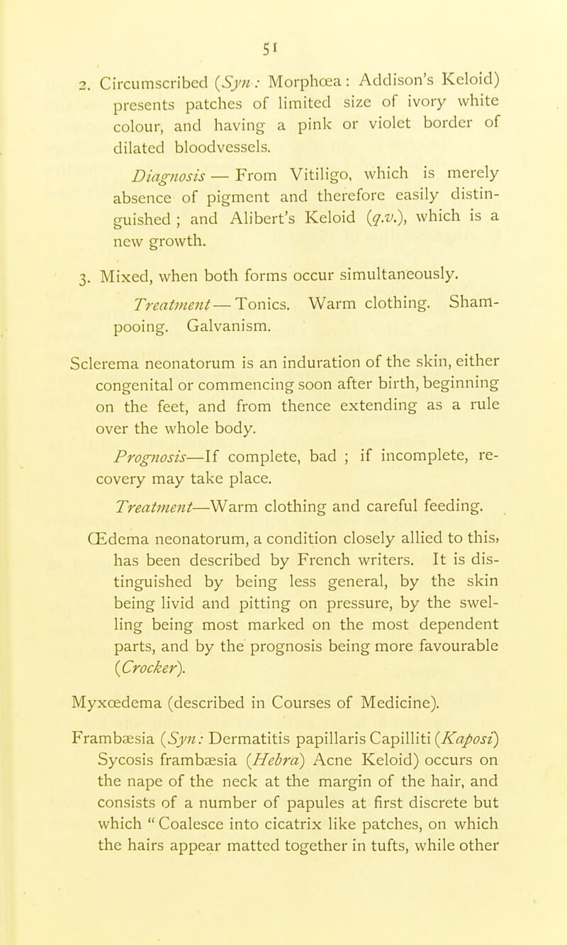 Si 2. Circumscribed (Syn: Morphcea: Addison's Keloid) presents patches of limited size of ivory white colour, and having a pink or violet border of dilated bloodvessels. Diagnosis — From Vitiligo, which is merely absence of pigment and therefore easily distin- guished ; and Alibert's Keloid (q.v.), which is a new growth. 3. Mixed, when both forms occur simultaneously. Treatment—Tonics. Warm clothing. Sham- pooing. Galvanism. Sclerema neonatorum is an induration of the skin, either congenital or commencing soon after birth, beginning on the feet, and from thence extending as a rule over the whole body. Prognosis—If complete, bad ; if incomplete, re- covery may take place. Treatment—Warm clothing and careful feeding. CEdema neonatorum, a condition closely allied to this, has been described by French writers. It is dis- tinguished by being less general, by the skin being livid and pitting on pressure, by the swel- ling being most marked on the most dependent parts, and by the prognosis being more favourable {Crocker). Myxcedema (described in Courses of Medicine). Frambaesia {Syn: Dermatitis papillaris Capilliti {Kaposi) Sycosis frambaesia [Hebra) Acne Keloid) occurs on the nape of the neck at the margin of the hair, and consists of a number of papules at first discrete but which  Coalesce into cicatrix like patches, on which the hairs appear matted together in tufts, while other
