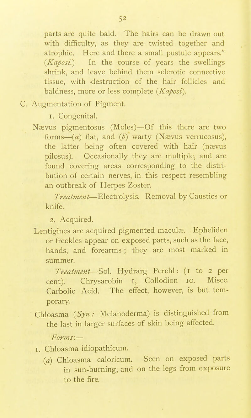 parts are quite bald. The hairs can be drawn out with difficulty, as they are twisted together and atrophic. Here and there a small pustule appears. {Kaposi.) In the course of years the swellings shrink, and leave behind them sclerotic connective tissue, with destruction of the hair follicles and baldness, more or less complete {Kaposi). C. Augmentation of Pigment. 1. Congenital. Nsevus pigmentosus (Moles)—Of this there are two forms—(a) flat, and {b) warty (Nevus verrucosus), the latter being often covered with hair (naevus pilosus). Occasionally they are multiple, and are found covering areas corresponding to the distri- bution of certain nerves, in this respect resembling an outbreak of Herpes Zoster. Treatment—Electrolysis. Removal by Caustics or knife. 2. Acquired. Lentigines are acquired pigmented maculae. Epheliden or freckles appear on exposed parts, such as the face, hands, and forearms ; they are most marked in summer. Treatment—Sol. Hydrarg Perchl: (i to 2 per cent). Chrysarobin I, Collodion io. Misce. Carbolic Acid. The effect, however, is but tem- porary. Chloasma {Syn: Melanoderma) is distinguished from the last in larger surfaces of skin being affected. Forms:— I. Chloasma idiopathicum. (a) Chloasma caloricum. Seen on exposed parts in sun-burning, and on the legs from exposure to the fire.