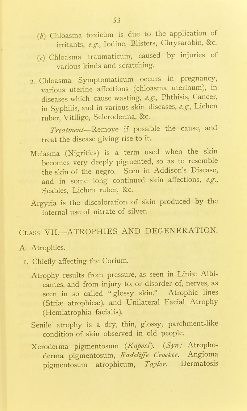 (b) Chloasma toxicum is due to the application of irritants, e.g., Iodine, Blisters, Chrysarobin, &c. (V) Chloasma traumaticum, caused by injuries of various kinds and scratching. 2. Chloasma Symptomaticum occurs in pregnancy, various uterine affections (chloasma uterinum), in diseases which cause wasting, e.g., Phthisis, Cancer, in Syphilis, and in various skin diseases, e.g., Lichen ruber, Vitiligo, Scleroderma, &c. Treatment—Remove if possible the cause, and treat the disease giving rise to it. Melasma (Nigrities) is a term used when the skin becomes very deeply pigmented, so as to resemble the skin of the negro. Seen in Addison's Disease, and in some long continued skin affections, e.g., Scabies, Lichen ruber, &c. Argyria is the discoloration of skin produced by the internal use of nitrate of silver. Class VII.—ATROPHIES AND DEGENERATION. A. Atrophies. I. Chiefly affecting the Corium. Atrophy results from pressure, as seen in Liniae Albi- cantes, and from injury to, or disorder of, nerves, as seen in so called glossy skin. Atrophic lines (Striae atrophica^), and Unilateral Facial Atrophy (Hemiatrophia facialis). Senile atrophy is a dry, thin, glossy, parchment-like condition of skin observed in old people. Xeroderma pigmentosum {Kaposi). (Syn: Atropho- derma pigmentosum, Radcliffe Crocker. Angioma pigmentosum atrophicum, Taylor. Dermatosis