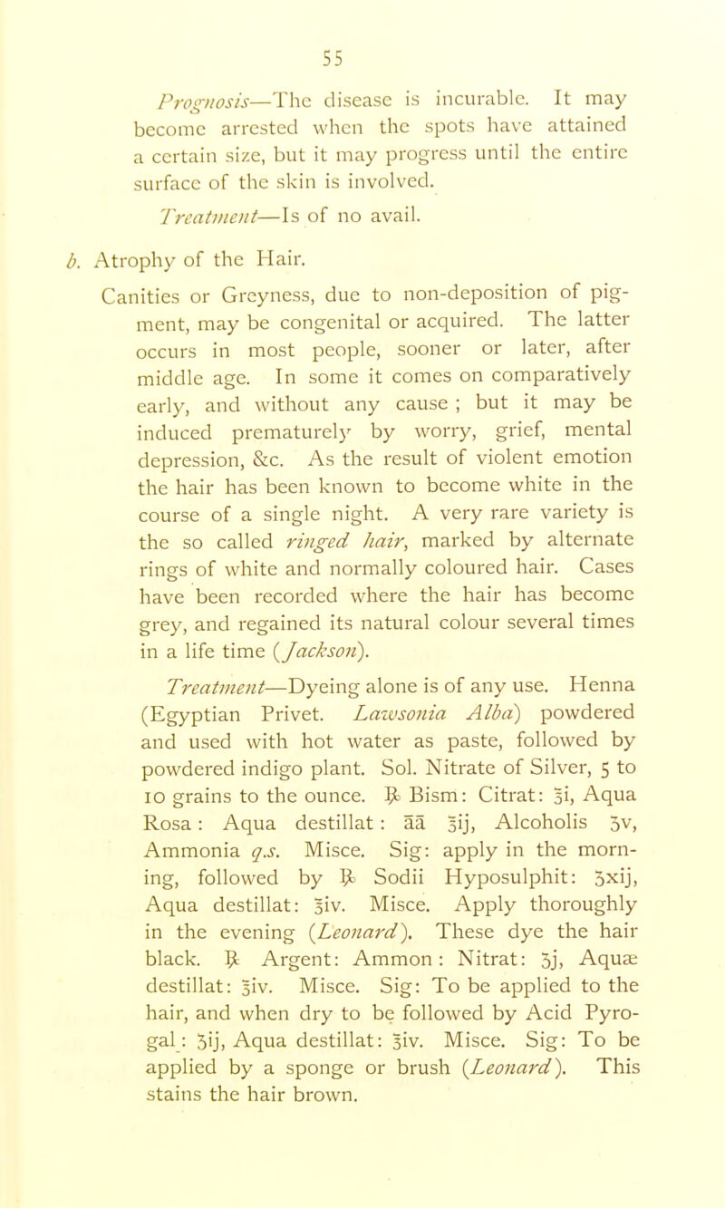 Prognosis—The disease is incurable. It may become arrested when the spots have attained a certain size, but it may progress until the entire surface of the skin is involved. Treatment—Is of no avail. b. Atrophy of the Hair. Canities or Greyness, due to non-deposition of pig- ment, may be congenital or acquired. The latter occurs in most people, sooner or later, after middle age. In some it comes on comparatively early, and without any cause ; but it may be induced prematurely by worry, grief, mental depression, &c. As the result of violent emotion the hair has been known to become white in the course of a single night. A very rare variety is the so called ringed hair, marked by alternate rings of white and normally coloured hair. Cases have been recorded where the hair has become grey, and regained its natural colour several times in a life time {Jackson). Treatment—Dyeing alone is of any use. Henna (Egyptian Privet. Laivsonia Alba) powdered and used with hot water as paste, followed by powdered indigo plant. Sol. Nitrate of Silver, 5 to 10 grains to the ounce. 9= Bism: Citrat: 3i, Aqua Rosa: Aqua destillat : aa Alcoholis 5v, Ammonia q.s. Misce. Sig: apply in the morn- ing, followed by $k Sodii Hyposulphit: 5xij, Aqua destillat: siv. Misce. Apply thoroughly in the evening (Leonard). These dye the hair black. 9 Argent: Ammon: Nitrat: 5j, Aquse destillat: §iv. Misce. Sig: To be applied to the hair, and when dry to be followed by Acid Pyro- gal: 5ij> Aqua destillat: Biv. Misce. Sig: To be applied by a sponge or brush (Leonard). This stains the hair brown.