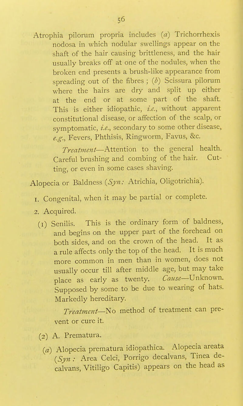 Atrophia pilorum propria includes (a) Trichorrhexis nodosa in which nodular swellings appear on the shaft of the hair causing brittleness, and the hair usually breaks off at one of the nodules, when the broken end presents a brush-like appearance from spreading out of the fibres ; (£) Scissura pilorum where the hairs are dry and split up either at the end or at some part of the shaft. This is either idiopathic, i.e., without apparent constitutional disease, or affection of the scalp, or symptomatic, i.e., secondary to some other disease, e.g., Fevers, Phthisis, Ringworm, Favus, &c. Treatment—Attention to the general health. Careful brushing and combing of the hair. Cut- ting, or even in some cases shaving. Alopecia or Baldness {Syn: Atrichia, Oligotrichia). 1. Congenital, when it may be partial or complete. 2. Acquired. (1) Senilis. This is the ordinary form of baldness, and begins on the upper part of the forehead on both sides, and on the crown of the head. It as a rule affects only the top of the head. It is much more common in men than in women, does not usually occur till after middle age, but may take place as early as twenty. Cause—Unknown. Supposed by some to be due to wearing of hats. Markedly hereditary. Treatment—No method of treatment can pre- vent or cure it. (2) A. Prematura. (a) Alopecia prematura idiopathica. Alopecia areata {Syn : Area Celci, Porrigo decalvans, Tinea de- calvans, Vitiligo Capitis) appears on the head as