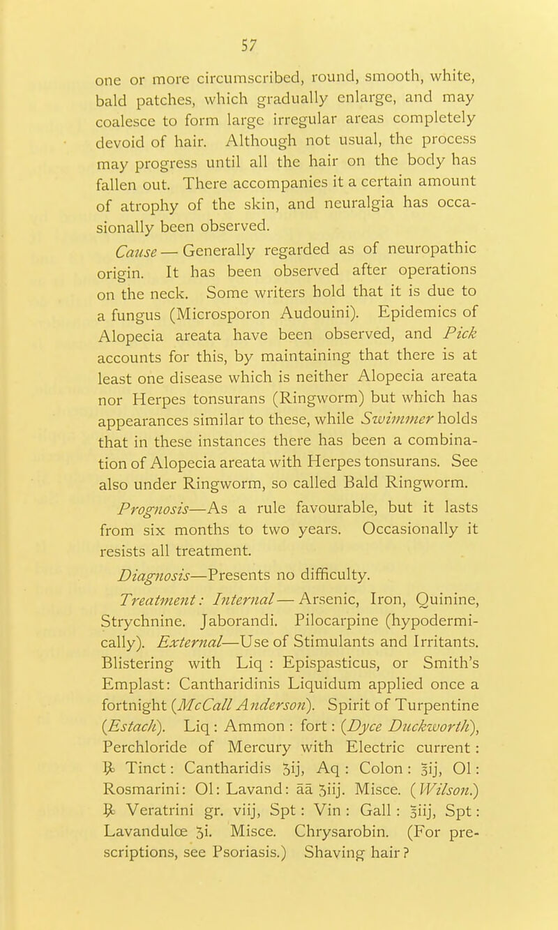 one or more circumscribed, round, smooth, white, bald patches, which gradually enlarge, and may coalesce to form large irregular areas completely devoid of hair. Although not usual, the process may progress until all the hair on the body has fallen out. There accompanies it a certain amount of atrophy of the skin, and neuralgia has occa- sionally been observed. Cause — Generally regarded as of neuropathic origin. It has been observed after operations o on the neck. Some writers hold that it is due to a fungus (Microsporon Audouini). Epidemics of Alopecia areata have been observed, and Pick accounts for this, by maintaining that there is at least one disease which is neither Alopecia areata nor Herpes tonsurans (Ringworm) but which has appearances similar to these, while Swimmer holds that in these instances there has been a combina- tion of Alopecia areata with Herpes tonsurans. See also under Ringworm, so called Bald Ringworm. Prognosis—As a rule favourable, but it lasts from six months to two years. Occasionally it resists all treatment. Diagnosis—Presents no difficulty. Treatment: Internal—Arsenic, Iron, Quinine, Strychnine. Jaborandi. Pilocarpine (hypodermi- cally). External—Use of Stimulants and Irritants. Blistering with Liq : Epispasticus, or Smith's Emplast: Cantharidinis Liquidum applied once a fortnight (McCall A nderson). Spirit of Turpentine (Estach). Liq : Ammon : fort: {Dyce Duckworth), Perchloride of Mercury with Electric current: 9> Tinct: Cantharidis 5ij, Aq : Colon: Bij, 01: Rosmarini: 01: Lavand: aa 3iij. Misce. {Wilson.) $t Veratrini gr. viij, Spt : Vin : Gall : Biij, Spt: Lavandulce 5i. Misce. Chrysarobin. (For pre- scriptions, see Psoriasis.) Shaving hair?