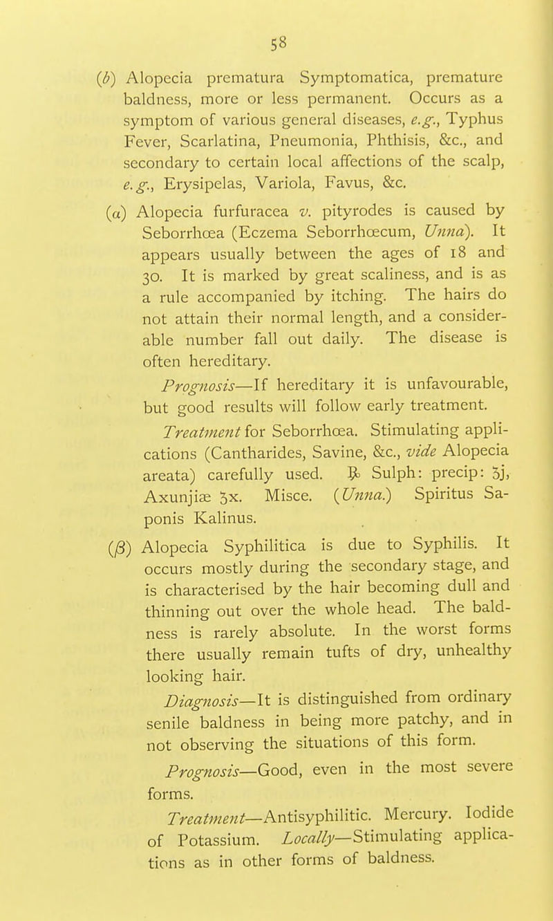 (b) Alopecia prematura Symptomatica, premature baldness, more or less permanent. Occurs as a symptom of various general diseases, e.g., Typhus Fever, Scarlatina, Pneumonia, Phthisis, &c, and secondary to certain local affections of the scalp, e.g., Erysipelas, Variola, Favus, &c. (a) Alopecia furfuracea v. pityrodes is caused by Seborrhcea (Eczema Seborrhoecum, Umia). It appears usually between the ages of 18 and 30. It is marked by great scaliness, and is as a rule accompanied by itching. The hairs do not attain their normal length, and a consider- able number fall out daily. The disease is often hereditary. Prognosis—If hereditary it is unfavourable, but good results will follow early treatment. Treatment for Seborrhcea. Stimulating appli- cations (Cantharides, Savine, &c, vide Alopecia areata) carefully used. B> Sulph: precip: 5j, Axunjise 0x. Misce. (Unna) Spiritus Sa- ponis Kalinus. (/3) Alopecia Syphilitica is due to Syphilis. It occurs mostly during the secondary stage, and is characterised by the hair becoming dull and thinning out over the whole head. The bald- ness is rarely absolute. In the worst forms there usually remain tufts of dry, unhealthy looking hair. Diagnosis—It is distinguished from ordinary senile baldness in being more patchy, and in not observing the situations of this form. Prognosis—Good, even in the most severe forms. Treatment— Antisyphilitic. Mercury. Iodide of Potassium. Locally— Stimulating applica- tions as in other forms of baldness.
