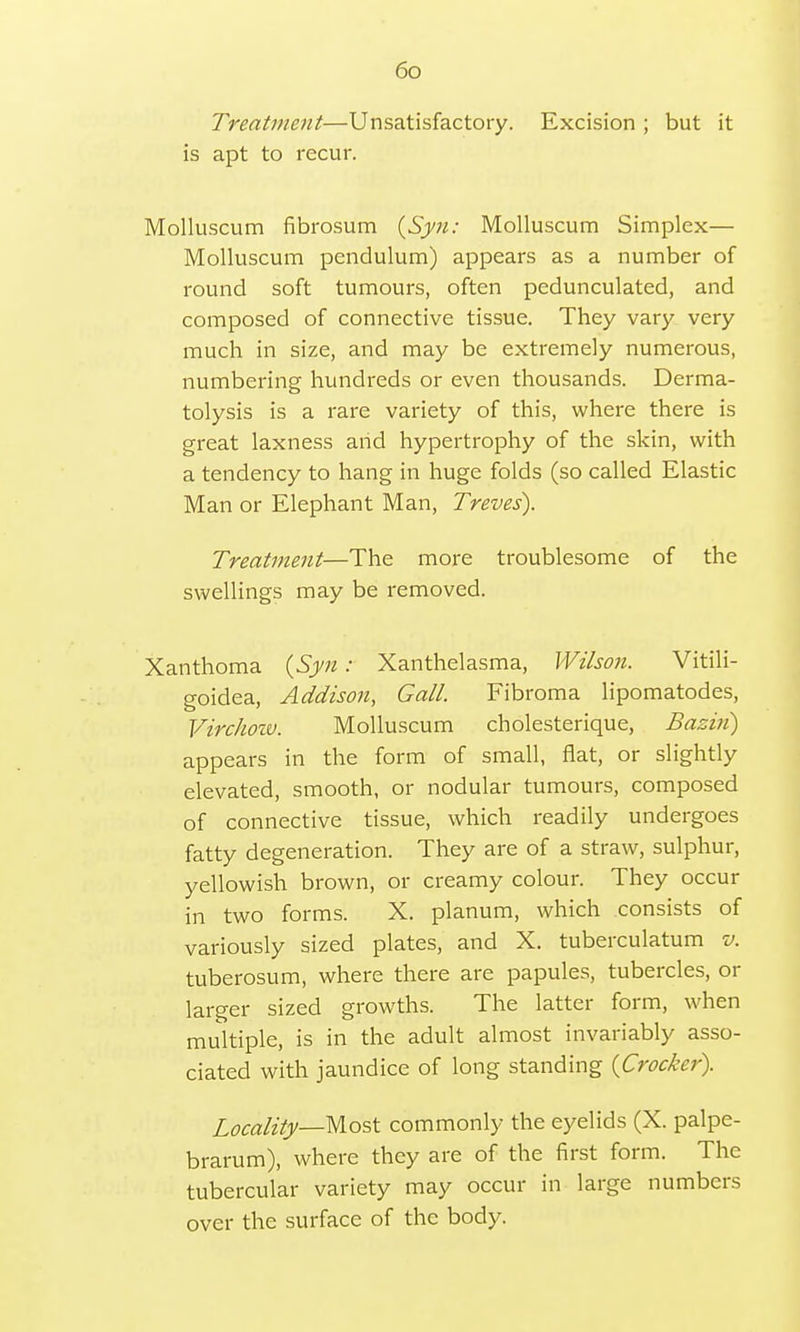 Treatment—Unsatisfactory. Excision ; but it is apt to recur. Molluscum fibrosum (Syn: Molluscum Simplex— Molluscum pendulum) appears as a number of round soft tumours, often pedunculated, and composed of connective tissue. They vary very much in size, and may be extremely numerous, numbering hundreds or even thousands. Derma- tolysis is a rare variety of this, where there is great laxness and hypertrophy of the skin, with a tendency to hang in huge folds (so called Elastic Man or Elephant Man, Treves). Treatment—The more troublesome of the swellings may be removed. Xanthoma (Syn: Xanthelasma, Wilson. Vitili- goidea, Addison, Gall. Fibroma lipomatodes, Virchow. Molluscum cholesterique, Bazin) appears in the form of small, flat, or slightly elevated, smooth, or nodular tumours, composed of connective tissue, which readily undergoes fatty degeneration. They are of a straw, sulphur, yellowish brown, or creamy colour. They occur in two forms. X. planum, which consists of variously sized plates, and X. tuberculatum v. tuberosum, where there are papules, tubercles, or larger sized growths. The latter form, when multiple, is in the adult almost invariably asso- ciated with jaundice of long standing {Crocker). Locality—-Most commonly the eyelids (X. palpe- brarum), where they are of the first form. The tubercular variety may occur in large numbers over the surface of the body.