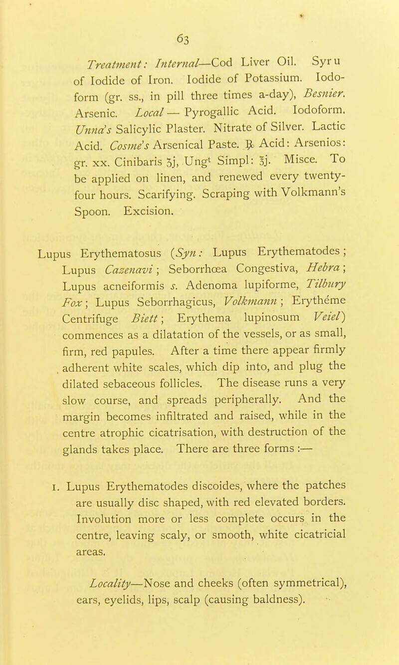 Treatment: Internal—Cod Liver Oil. Syru of Iodide of Iron. Iodide of Potassium. Iodo- form (gr. ss., in pill three times a-day), Besnier. Arsenic. Local — Pyrogallic Acid. Iodoform. Unna's Salicylic Plaster. Nitrate of Silver. Lactic Acid. Cosme's Arsenical Paste. £ Acid: Arsenios: gr. xx. Cinibaris 5j, Ungt Simpl: sj. Misce. To be applied on linen, and renewed every twenty- four hours. Scarifying. Scraping with Volkmann's Spoon. Excision. Lupus Erythematosus (Syn: Lupus Erythematodes; Lupus Cazenavi; Seborrhcea Congestiva, Hebra; Lupus acneiformis s. Adenoma lupiforme, Tilbury Fox; Lupus Seborrhagicus, Volkmann ; Erytheme Centrifuge Biett; Erythema lupinosum Veiel) commences as a dilatation of the vessels, or as small, firm, red papules. After a time there appear firmly , adherent white scales, which dip into, and plug the dilated sebaceous follicles. The disease runs a very slow course, and spreads peripherally. And the margin becomes infiltrated and raised, while in the centre atrophic cicatrisation, with destruction of the glands takes place. There are three forms :— i. Lupus Erythematodes discoides, where the patches are usually disc shaped, with red elevated borders. Involution more or less complete occurs in the centre, leaving scaly, or smooth, white cicatricial areas, Locality—Nose and cheeks (often symmetrical), ears, eyelids, lips, scalp (causing baldness).