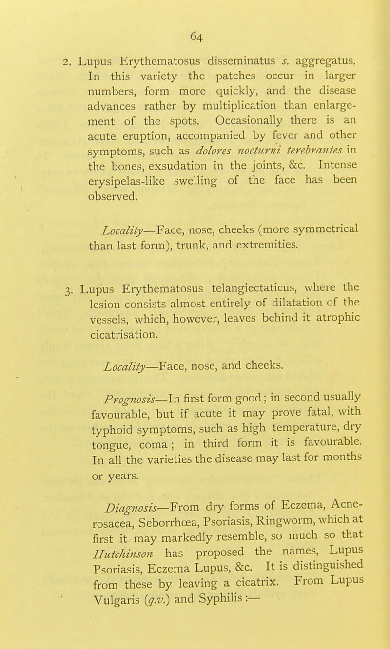 2. Lupus Erythematosus disseminatus s. aggregatus. In this variety the patches occur in larger numbers, form more quickly, and the disease advances rather by multiplication than enlarge- ment of the spots. Occasionally there is an acute eruption, accompanied by fever and other symptoms, such as dolores noctumi terebrantes in the bones, exsudation in the joints, &c. Intense erysipelas-like swelling of the face has been observed. Locality—Face, nose, cheeks (more symmetrical than last form), trunk, and extremities. 3. Lupus Erythematosus telangiectatic^, where the lesion consists almost entirely of dilatation of the vessels, which, however, leaves behind it atrophic cicatrisation. Locality—Face, nose, and cheeks. Prognosis—In first form good; in second usually favourable, but if acute it may prove fatal, with typhoid symptoms, such as high temperature, dry tongue, coma; in third form it is favourable. In all the varieties the disease may last for months or years. Diagnosis—From dry forms of Eczema, Acne- rosacea, Seborrhcea, Psoriasis, Ringworm, which at first it may markedly resemble, so much so that Hutchinson has proposed the names, Lupus Psoriasis, Eczema Lupus, &c. It is distinguished from these by leaving a cicatrix. From Lupus Vulgaris (g.v.) and Syphilis :—