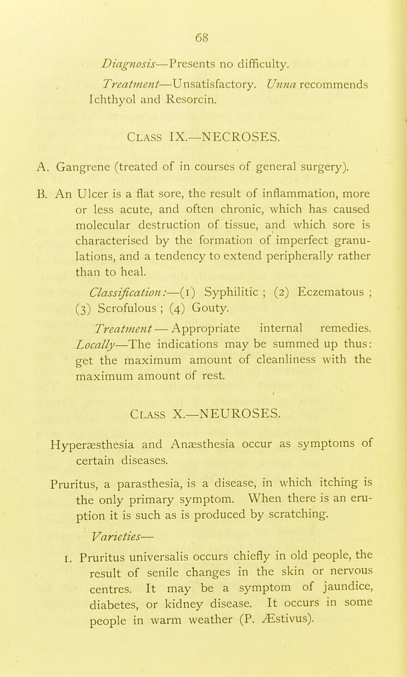 Diagnosis— Presents no difficulty. Treatment—Unsatisfactory. Unna recommends Ichthyol and Resorcin. Class IX.—NECROSES. A. Gangrene (treated of in courses of general surgery). B. An Ulcer is a flat sore, the result of inflammation, more or less acute, and often chronic, which has caused molecular destruction of tissue, and which sore is characterised by the formation of imperfect granu- lations, and a tendency to extend peripherally rather than to heal. Classification:—(i) Syphilitic ; (2) Eczematous ; (3) Scrofulous ; (4) Gouty. Treatment — Appropriate internal remedies. Locally—The indications maybe summed up thus: get the maximum amount of cleanliness with the maximum amount of rest. Class X.—NEUROSES. Hypersesthesia and Anaesthesia occur as symptoms of certain diseases. Pruritus, a parasthesia, is a disease, in which itching is the only primary symptom. When there is an eru- ption it is such as is produced by scratching. Varieties— 1. Pruritus universalis occurs chiefly in old people, the result of senile changes in the skin or nervous centres. It may be a symptom of jaundice, diabetes, or kidney disease. It occurs in some people in warm weather (P. ^Estivus).