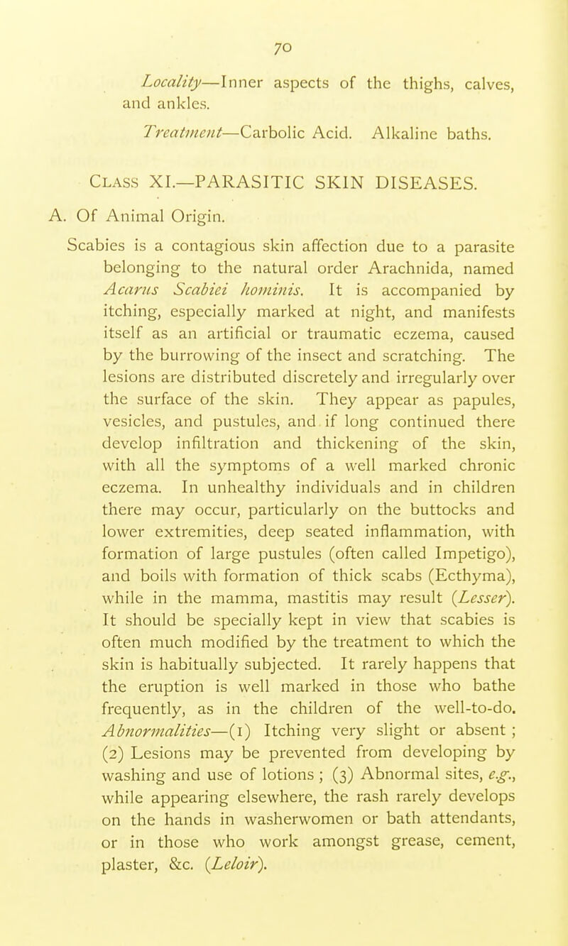 Locality—Inner aspects of the thighs, calves, and ankles. Treatment—Carbolic Acid. Alkaline baths. Class XI.—PARASITIC SKIN DISEASES. A. Of Animal Origin. Scabies is a contagious skin affection due to a parasite belonging to the natural order Arachnida, named Acarus Scabiei hominis. It is accompanied by itching, especially marked at night, and manifests itself as an artificial or traumatic eczema, caused by the burrowing of the insect and scratching. The lesions are distributed discretely and irregularly over the surface of the skin. They appear as papules, vesicles, and pustules, and if long continued there develop infiltration and thickening of the skin, with all the symptoms of a well marked chronic eczema. In unhealthy individuals and in children there may occur, particularly on the buttocks and lower extremities, deep seated inflammation, with formation of large pustules (often called Impetigo), and boils with formation of thick scabs (Ecthyma), while in the mamma, mastitis may result {Lesser). It should be specially kept in view that scabies is often much modified by the treatment to which the skin is habitually subjected. It rarely happens that the eruption is well marked in those who bathe frequently, as in the children of the well-to-do. Abnormalities—(i) Itching very slight or absent ; (2) Lesions may be prevented from developing by washing and use of lotions ; (3) Abnormal sites, e.g., while appearing elsewhere, the rash rarely develops on the hands in washerwomen or bath attendants, or in those who work amongst grease, cement, plaster, &c. {Leloir).