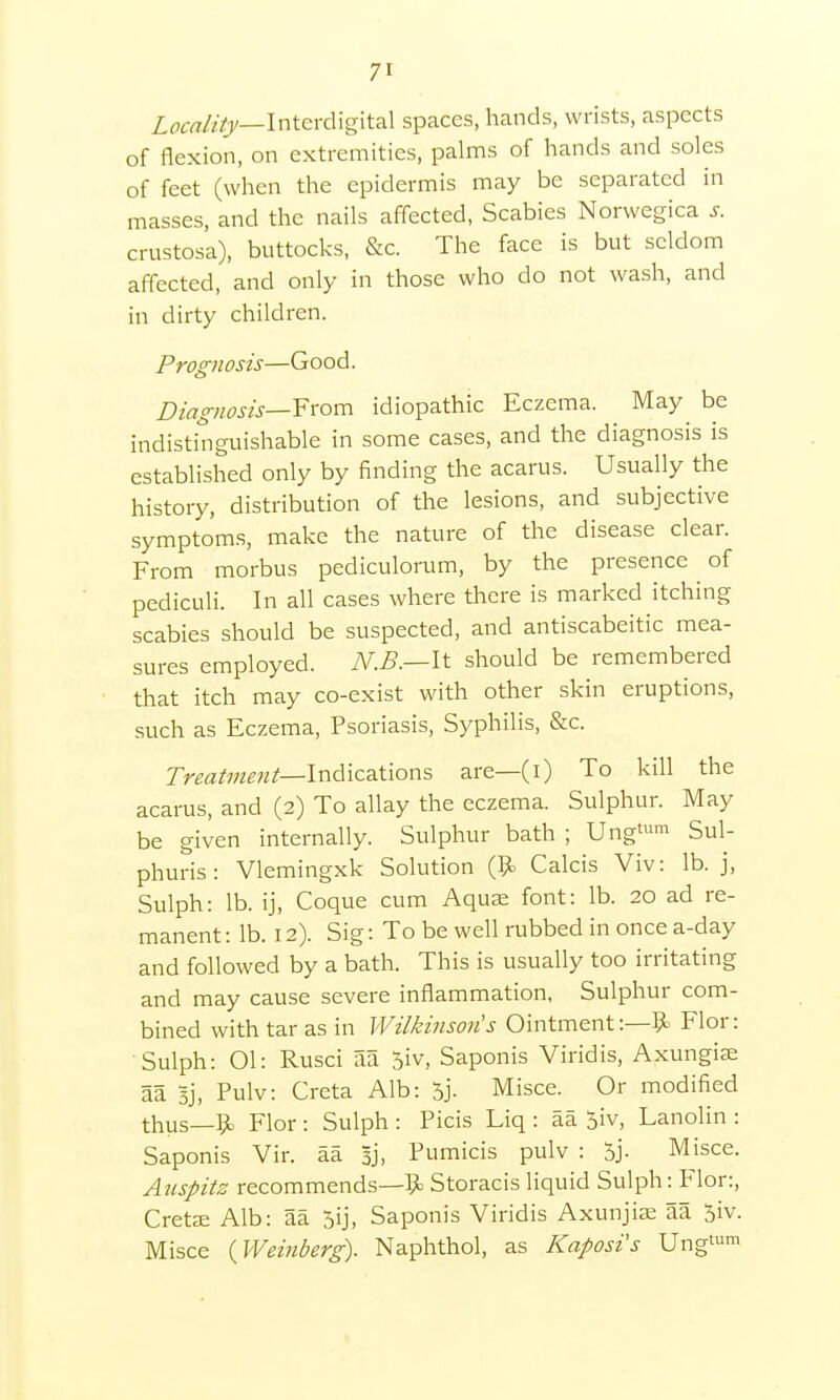 7' Locality— Interdigital spaces, hands, wrists, aspects of flexion, on extremities, palms of hands and soles of feet (when the epidermis may be separated in masses, and the nails affected, Scabies Norwegica s. crustosa), buttocks, &c. The face is but seldom affected, and only in those who do not wash, and in dirty children. Prognosis—Good. Diagnosis—-From idiopathic Eczema. May be indistinguishable in some cases, and the diagnosis is established only by finding the acarus. Usually the history, distribution of the lesions, and subjective symptoms, make the nature of the disease clear. From morbus pediculorum, by the presence of pediculi. In all cases where there is marked itching scabies should be suspected, and antiscabeitic mea- sures employed. N.B.—It should be remembered that itch may co-exist with other skin eruptions, such as Eczema, Psoriasis, Syphilis, &c. Treatment— Indications are—(i) To kill the acarus, and (2) To allay the eczema. Sulphur. May be given internally. Sulphur bath ; Ungt™ Sul- phuris: Vlemingxk Solution ($> Calcis Viv: lb. j, Sulph: lb. ij, Coque cum Aquae font: lb. 20 ad re- manent : lb. 12). Sig: To be well rubbed in once a-day and followed by a bath. This is usually too irritating and may cause severe inflammation, Sulphur com- bined with tar as in Wilkinson's Ointment:—9> Flor: Sulph: 01: Rusci aa 5iv, Saponis Viridis, Axungiae aa Sj, Pulv: Creta Alb: 5j. Misce. Or modified thus—ft Flor : Sulph : Picis Liq : aa 5iv, Lanolin : Saponis Vir. aa 3j, Pumicis pulv : 5j. Misce. Auspitz recommends—ft Storacis liquid Sulph: Flor:, Cretae Alb: aa 5ij, Saponis Viridis Axunjiae 5a 5iv. Misce {Weinberg). Naphthol, as Kaposi's Ungtum