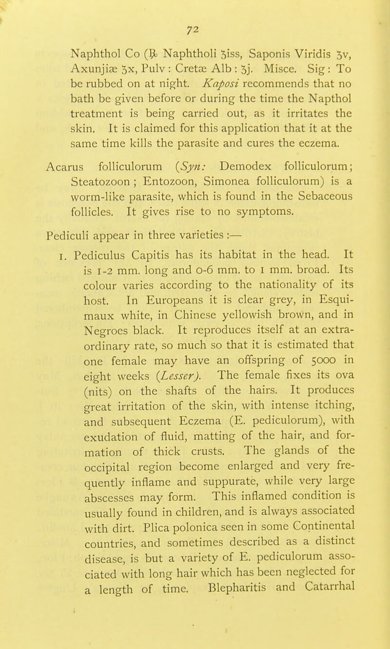 Naphthol Co (9> Naphtholi 5iss, Saponis Viridis 5v, Axunjiae 5x, Pulv : Cretse Alb : 5j. Misce. Sig : To be rubbed on at night. Kaposi recommends that no bath be given before or during the time the Napthol treatment is being carried out, as it irritates the skin. It is claimed for this application that it at the same time kills the parasite and cures the eczema. Acarus folliculorum (Syn: Demodex folliculorum; Steatozoon ; Entozoon, Simonea folliculorum) is a worm-like parasite, which is found in the Sebaceous follicles. It gives rise to no symptoms. Pediculi appear in three varieties :— I. Pediculus Capitis has its habitat in the head. It is 1-2 mm. long and 0-6 mm. to i mm. broad. Its colour varies according to the nationality of its host. In Europeans it is clear grey, in Esqui- maux white, in Chinese yellowish brown, and in Negroes black. It reproduces itself at an extra- ordinary rate, so much so that it is estimated that one female may have an offspring of 5000 in eight weeks {Lesser). The female fixes its ova (nits) on the shafts of the hairs. It produces great irritation of the skin, with intense itching, and subsequent Eczema (E. pediculorum), with exudation of fluid, matting of the hair, and for- mation of thick crusts. The glands of the occipital region become enlarged and very fre- quently inflame and suppurate, while very large abscesses may form. This inflamed condition is usually found in children, and is always associated with dirt. Plica polonica seen in some Continental countries, and sometimes described as a distinct disease, is but a variety of E. pediculorum asso- ciated with long hair which has been neglected for a length of time. Blepharitis and Catarrhal