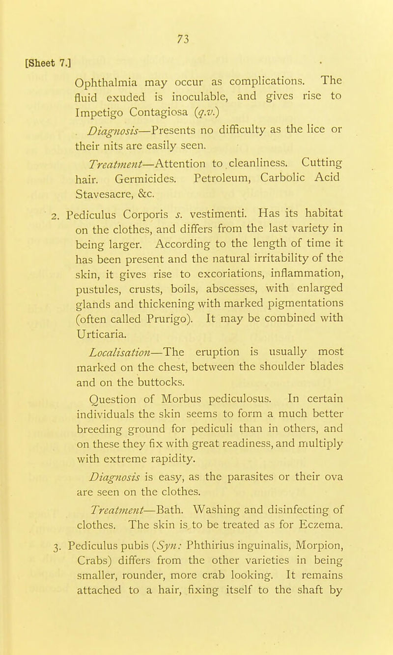 [Sheet 7.] Ophthalmia may occur as complications. The fluid exuded is inoculable, and gives rise to Impetigo Contagiosa (q.v) Diagnosis—Presents no difficulty as the lice or their nits are easily seen. Treatment—Attention to cleanliness. Cutting hair. Germicides. Petroleum, Carbolic Acid Stavesacre, &c. 2. Pediculus Corporis s. vestimenti. Has its habitat on the clothes, and differs from the last variety in being larger. According to the length of time it has been present and the natural irritability of the skin, it gives rise to excoriations, inflammation, pustules, crusts, boils, abscesses, with enlarged glands and thickening with marked pigmentations (often called Prurigo). It may be combined with Urticaria. Localisation—The eruption is usually most marked on the chest, between the shoulder blades and on the buttocks. Question of Morbus pediculosus. In certain individuals the skin seems to form a much better breeding ground for pediculi than in others, and on these they fix with great readiness, and multiply with extreme rapidity. Diagnosis is easy, as the parasites or their ova are seen on the clothes. Treatment—Bath. Washing and disinfecting of clothes. The skin is to be treated as for Eczema. 3. Pediculus pubis (Syn: Phthirius inguinalis, Morpion, Crabs) differs from the other varieties in being smaller, rounder, more crab looking. It remains attached to a hair, fixing itself to the shaft by