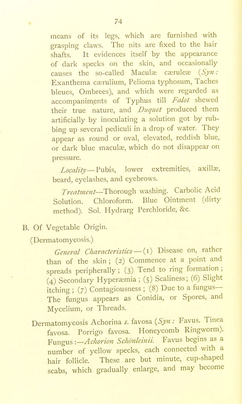 means of its legs, which are furnished with grasping claws. The nits are fixed to the hair shafts. It evidences itself by the appearance of dark specks on the skin, and occasionally causes the so-called Macula; caerulese (Syn: Exanthema ceerulium, Pelioma typhosum, Taches bleues, Ombrees), and which were regarded as accompaniments of Typhus till Falot shewed their true nature, and Duqaet produced them artificially by inoculating a solution got by rub- bing up several pediculi in a drop of water. They appear as round or oval, elevated, reddish blue, or dark blue maculae, which do not disappear on pressure. Locality—Pubis, lower extremities, axillae, beard, eyelashes, and eyebrows. Treatment—Thorough washing. Carbolic Acid Solution. Chloroform. Blue Ointment (dirty method). Sol. Hydrarg Perchloride, &c. B. Of Vegetable Origin. (Dermatomycosis.) General Characteristics — (i) Disease on, rather than of the skin ; (2) Commence at a point and spreads peripherally ; (3) Tend to ring formation ; (4) Secondary Hyperemia; (5) Scaliness; (6) Slight itching ; (7) Contagiousness ; (8) Due to a fungus— The fungus appears as Conidia, or Spores, and Mycelium, or Threads. Dermatomycosis Achorina s. favosa (Syn : Favus. Tinea favosa. Porrigo favosa. Honeycomb Ringworm). Fungus -.—Achorion Schonleinii. Favus begins as a number of yellow specks, each connected with a hair follicle. These are but minute, cup-shaped scabs, which gradually enlarge, and may become