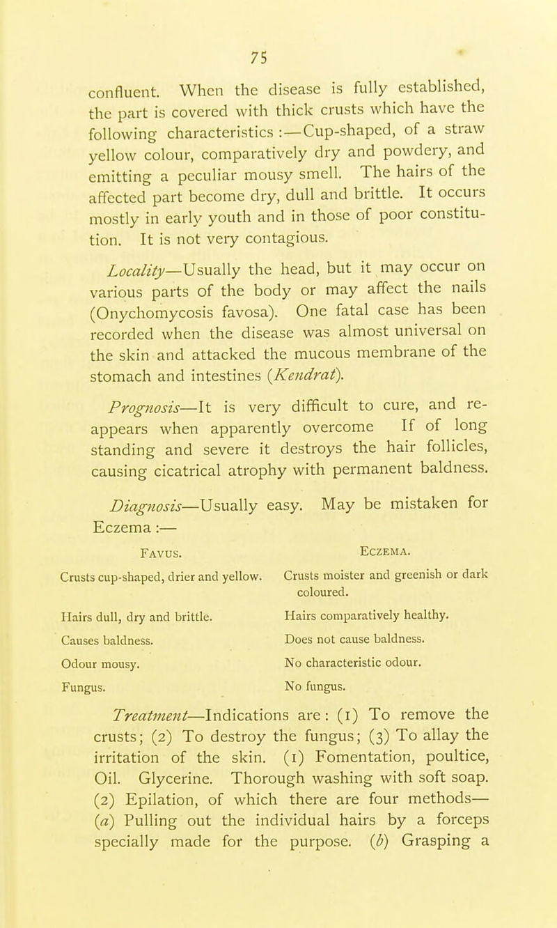 confluent. When the disease is fully established, the part is covered with thick crusts which have the following characteristics :—Cup-shaped, of a straw yellow colour, comparatively dry and powdery, and emitting a peculiar mousy smell. The hairs of the affected part become dry, dull and brittle. It occurs mostly in early youth and in those of poor constitu- tion. It is not very contagious. Locality—Usually the head, but it may occur on various parts of the body or may affect the nails (Onychomycosis favosa). One fatal case has been recorded when the disease was almost universal on the skin and attacked the mucous membrane of the stomach and intestines {Kendrat). Prognosis—It is very difficult to cure, and re- appears when apparently overcome If of long standing and severe it destroys the hair follicles, causing cicatrical atrophy with permanent baldness. Diagnosis— Usually easy. May be mistaken for Eczema:— Favus. Eczema. Crusts cup-shaped, drier and yellow. Crusts moister and greenish or dark coloured. Hairs dull, dry and brittle. Hairs comparatively healthy. Causes baldness. Does not cause baldness. Odour mousy. No characteristic odour. Fungus. No fungus. Treatment—Indications are: (i) To remove the crusts; (2) To destroy the fungus; (3) To allay the irritation of the skin. (1) Fomentation, poultice, Oil. Glycerine. Thorough washing with soft soap. (2) Epilation, of which there are four methods— (a) Pulling out the individual hairs by a forceps specially made for the purpose, (b) Grasping a