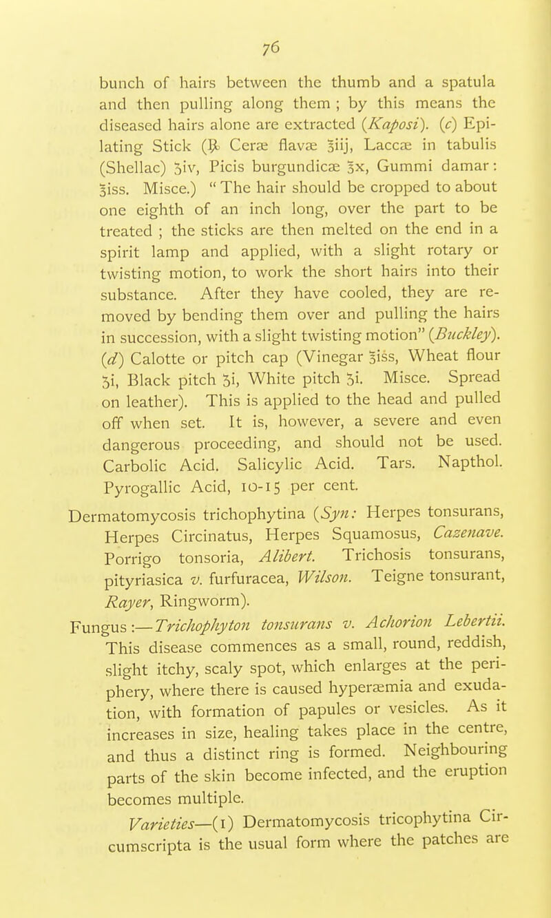 bunch of hairs between the thumb and a spatula and then pulling along them ; by this means the diseased hairs alone are extracted {Kaposi), (c) Epi- lating Stick Cerae flavas Biij, Laccae in tabulis (Shellac) 5iv, Picis burgundicse 5x, Gummi damar: 3iss. Misce.)  The hair should be cropped to about one eighth of an inch long, over the part to be treated ; the sticks are then melted on the end in a spirit lamp and applied, with a slight rotary or twisting motion, to work the short hairs into their substance. After they have cooled, they are re- moved by bending them over and pulling the hairs in succession, with a slight twisting motion (Buckley), (d) Calotte or pitch cap (Vinegar Biss, Wheat flour 5i, Black pitch 0i, White pitch 5i. Misce. Spread on leather). This is applied to the head and pulled off when set. It is, however, a severe and even dangerous proceeding, and should not be used. Carbolic Acid. Salicylic Acid. Tars. Napthol. Pyrogallic Acid, 10-15 per cent. Dermatomycosis trichophytina (Syn: Herpes tonsurans, Herpes Circinatus, Herpes Squamosus, Cazenave. Porrigo tonsoria, Alibert. Trichosis tonsurans, pityriasica v. furfuracea, Wilson. Teigne tonsurant, Rayer, Ringworm). Fungus:—Trichophyton tonsurans v. Achorion Lebertii. This disease commences as a small, round, reddish, slight itchy, scaly spot, which enlarges at the peri- phery, where there is caused hyperaemia and exuda- tion, with formation of papules or vesicles. As it increases in size, healing takes place in the centre, and thus a distinct ring is formed. Neighbouring parts of the skin become infected, and the eruption becomes multiple. Varieties—(1) Dermatomycosis tricophytina Cir- cumscripta is the usual form where the patches are