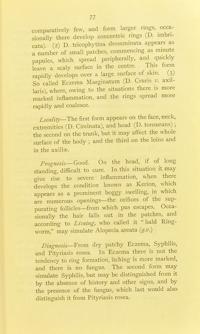 comparatively few, and form larger rings, occa- sionally there develop concentric rings (D. lmbn- cata). (2) D. tricophytina desseminata appears as a number of small patches, commencing as minute papules, which spread peripherally, and quickly leave a scaly surface in the centre. This form rapidly develops over a large surface of skin. (3) So called Eczema Marginatum (D. Cruris v. axil- laris), where, owing to the situations there is more marked inflammation, and the rings spread more rapidly and coalesce. Locality—The first form appears on the face, neck, extremities (D. Circinata), and head (D. tonsurans) ; the second on the trunk, but it may affect the whole surface of the body ; and the third on the loins and in the axillae. Prognosis—Good. On the head, if of long standing, difficult to cure. In this situation it may give rise to severe inflammation, when there develops the condition known as Kerion, which appears as a prominent boggy swelling, in which are numerous openings—the orifices of the sup- purating follicles—from which pus escapes. Occa- sionally the hair falls out in the patches, and according to Liveing, who called it bald Ring- worm, may simulate Alopecia areata (q.v.) Diagnosis— From dry patchy Eczema, Syphilis, and Pityriasis rosea. In Eczema there is not the tendency to ring formation, itching is more marked, and there is no fungus. The second form may simulate Syphilis, but may be distinguished from it by the absence of history and other signs, and by the presence of the fungus, which last would also distinguish it from Pityriasis rosea.