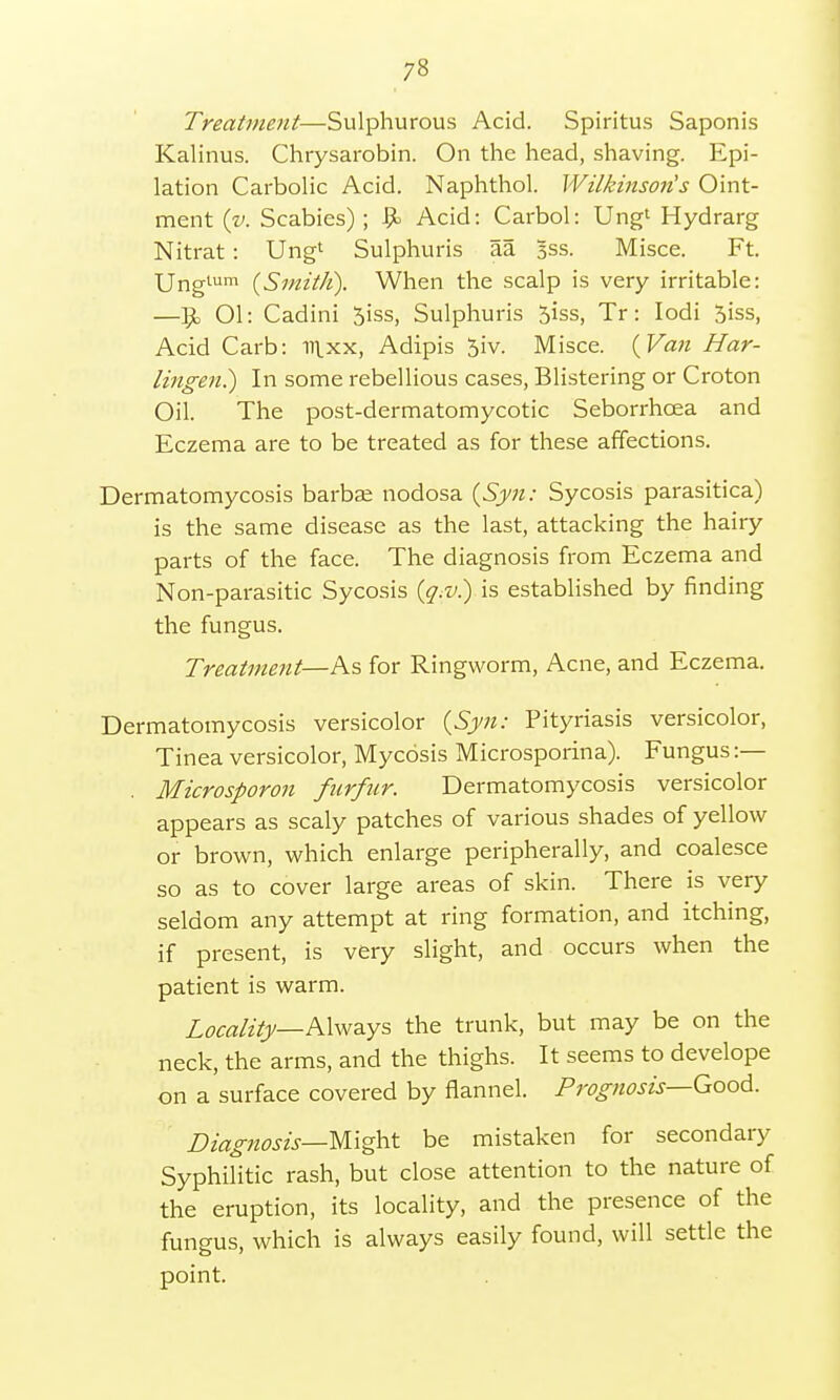 Treatment—Sulphurous Acid. Spiritus Saponis Kalinus. Chrysarobin. On the head, shaving. Epi- lation Carbolic Acid. Naphthol. Wilkinson's Oint- ment {v. Scabies) ; Acid: Carbol: Ung1 Hydrarg Nitrat : Ung1 Sulphuris aa sss. Misce. Ft. Unglum {Smith). When the scalp is very irritable: —Jjc 01: Cadini 5iss, Sulphuris 5iss, Tr: Iodi 5iss, Acid Carb: nixx, Adipis 5iv. Misce. (Van Har- lingen.) In some rebellious cases, Blistering or Croton Oil. The post-dermatomycotic Seborrhcea and Eczema are to be treated as for these affections. Dermatomycosis barbae nodosa (Syn: Sycosis parasitica) is the same disease as the last, attacking the hairy parts of the face. The diagnosis from Eczema and Non-parasitic Sycosis (q.v.) is established by finding the fungus. Treatment—As for Ringworm, Acne, and Eczema. Dermatomycosis versicolor (Syn: Pityriasis versicolor, Tinea versicolor, Mycosis Microsporina). Fungus :— . Microsporon furfur. Dermatomycosis versicolor appears as scaly patches of various shades of yellow or brown, which enlarge peripherally, and coalesce so as to cover large areas of skin. There is very seldom any attempt at ring formation, and itching, if present, is very slight, and occurs when the patient is warm. Locality— Always the trunk, but may be on the neck, the arms, and the thighs. It seems to develope on a surface covered by flannel. Prognosis—Good. Diagnosis—Might be mistaken for secondary Syphilitic rash, but close attention to the nature of the eruption, its locality, and the presence of the fungus, which is always easily found, will settle the point.