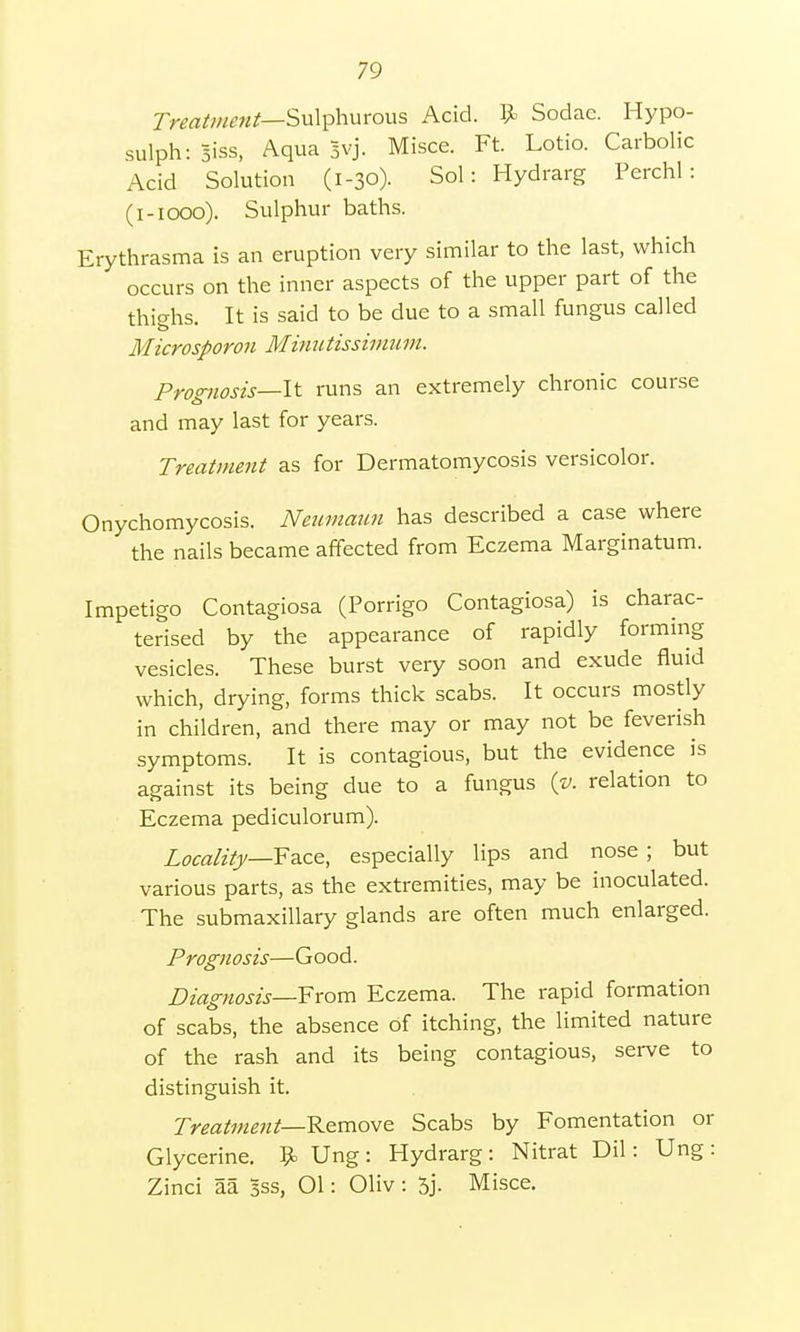 Treatment— Sulphurous Acid. 9> Sodae. Hypo- sulph: siss, Aqua Jvj. Misce. Ft. Lotio. Carbolic Acid Solution (1-30). Sol: Hydrarg Perchl : (1-1000). Sulphur baths. Erythrasma is an eruption very similar to the last, which occurs on the inner aspects of the upper part of the thighs. It is said to be due to a small fungus called Microsporon Minutissimum. Prognosis—-It runs an extremely chronic course and may last for years. Treatment as for Dermatomycosis versicolor. Onychomycosis. Neumann has described a case where the nails became affected from Eczema Marginatum. Impetigo Contagiosa (Porrigo Contagiosa) is charac- terised by the appearance of rapidly forming vesicles. These burst very soon and exude fluid which, drying, forms thick scabs. It occurs mostly in children, and there may or may not be feverish symptoms. It is contagious, but the evidence is against its being due to a fungus (v. relation to Eczema pediculorum). Locality—Face, especially lips and nose; but various parts, as the extremities, may be inoculated. The submaxillary glands are often much enlarged. Prognosis—Good. Diagnosis—From Eczema. The rapid formation of scabs, the absence of itching, the limited nature of the rash and its being contagious, serve to distinguish it. Treatment—-Remove Scabs by Fomentation or Glycerine. 9= Ung: Hydrarg: Nitrat Dil: Ung: Zinci aa Sss, 01: Oliv : 5j. Misce.