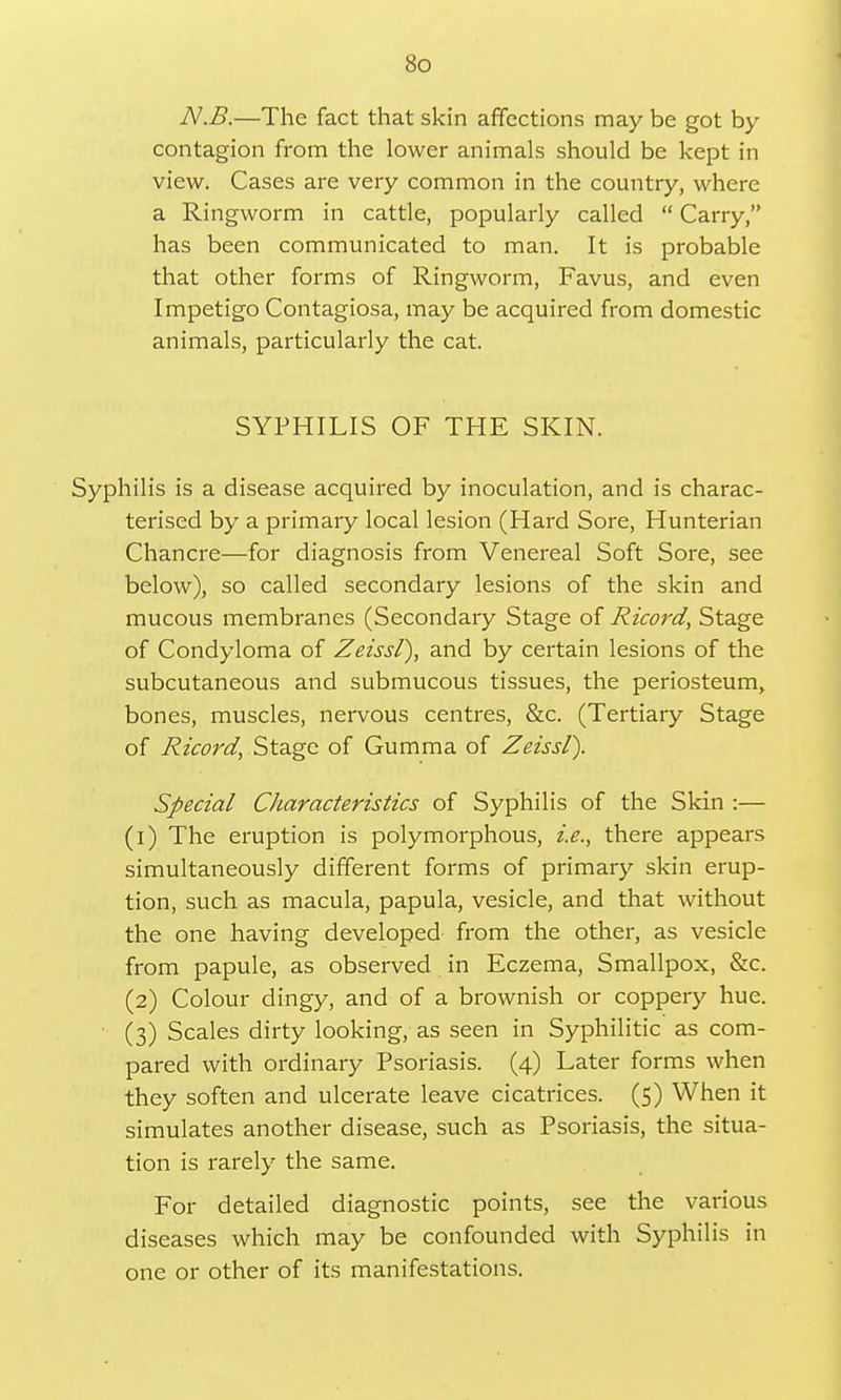 N.B.—The fact that skin affections may be got by contagion from the lower animals should be kept in view. Cases are very common in the country, where a Ringworm in cattle, popularly called  Carry, has been communicated to man. It is probable that other forms of Ringworm, Favus, and even Impetigo Contagiosa, may be acquired from domestic animals, particularly the cat. SYPHILIS OF THE SKIN. Syphilis is a disease acquired by inoculation, and is charac- terised by a primary local lesion (Hard Sore, Hunterian Chancre—for diagnosis from Venereal Soft Sore, see below), so called secondary lesions of the skin and mucous membranes (Secondary Stage of Ricord, Stage of Condyloma of Zeissl), and by certain lesions of the subcutaneous and submucous tissues, the periosteum, bones, muscles, nervous centres, &c. (Tertiary Stage of Ricord, Stage of Gumma of Zeissl). Special Characteristics of Syphilis of the Skin :— (1) The eruption is polymorphous, i.e., there appears simultaneously different forms of primary skin erup- tion, such as macula, papula, vesicle, and that without the one having developed from the other, as vesicle from papule, as observed in Eczema, Smallpox, &c. (2) Colour dingy, and of a brownish or coppery hue. • (3) Scales dirty looking, as seen in Syphilitic as com- pared with ordinary Psoriasis. (4) Later forms when they soften and ulcerate leave cicatrices. (5) When it simulates another disease, such as Psoriasis, the situa- tion is rarely the same. For detailed diagnostic points, see the various diseases which may be confounded with Syphilis in one or other of its manifestations.