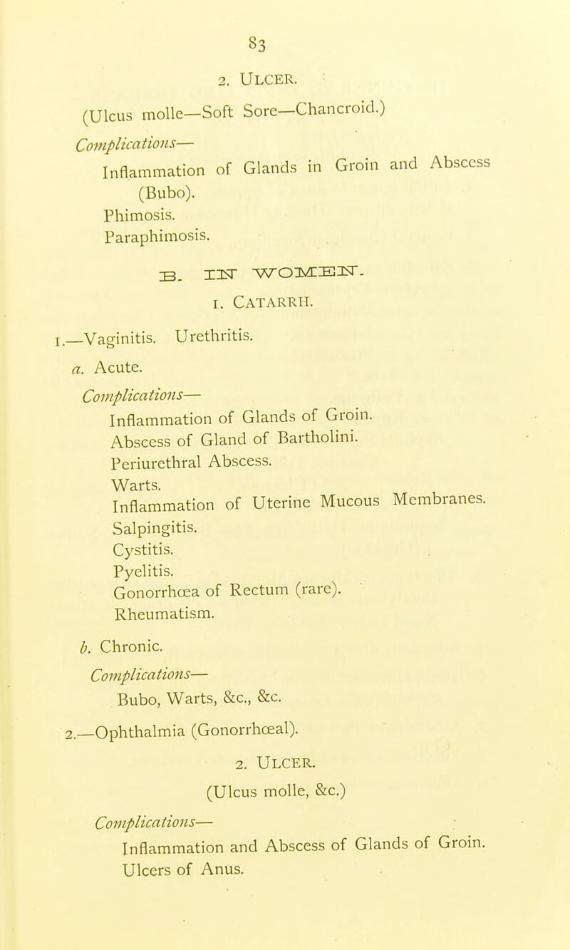 2. Ulcer. (Ulcus tnolle—Soft Sore—Chancroid.) Complications— Inflammation of Glands in Groin and Abscess (Bubo). Phimosis. Paraphimosis. IB. WOMElir. i. Catarrh, l—Vaginitis. Urethritis. a. Acute. Complications— Inflammation of Glands of Groin. Abscess of Gland of Bartholini. Periurethral Abscess. Warts. Inflammation of Uterine Mucous Membranes. Salpingitis. Cystitis. Pyelitis. Gonorrhoea of Rectum (rare). Rheumatism. b. Chronic. Complications— Bubo, Warts, &c, &c. 2._Ophthalmia (Gonorrhceal). 2. Ulcer. (Ulcus molle, &c.) Complications— Inflammation and Abscess of Glands of Groin. Ulcers of Anus.