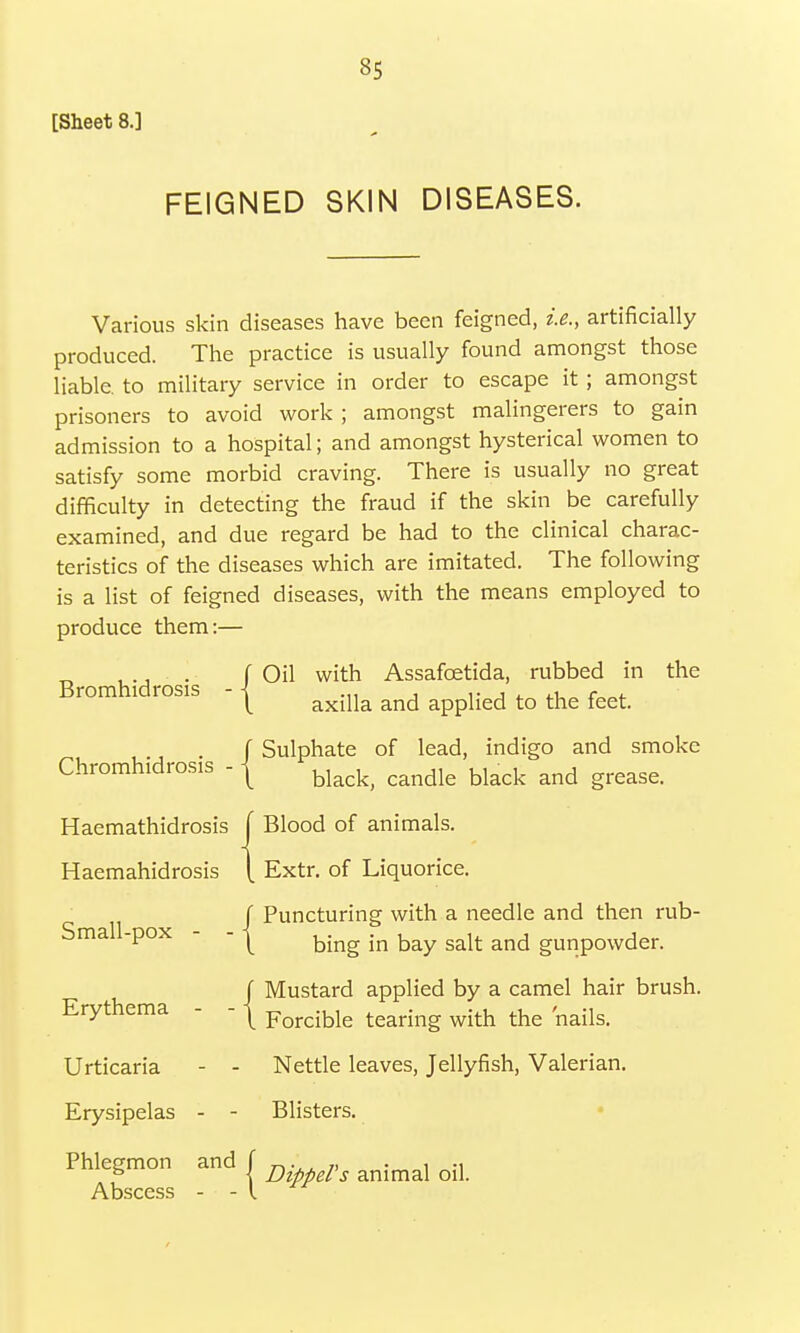 [Sheet 8.] *5 FEIGNED SKIN DISEASES. Various skin diseases have been feigned, i.e., artificially produced. The practice is usually found amongst those liable, to military service in order to escape it; amongst prisoners to avoid work ; amongst malingerers to gain admission to a hospital; and amongst hysterical women to satisfy some morbid craving. There is usually no great difficulty in detecting the fraud if the skin be carefully examined, and due regard be had to the clinical charac- teristics of the diseases which are imitated. The following is a list of feigned diseases, with the means employed to produce them:— ( Oil with Assafcetida, rubbed in the Bromhidrosis -1 ^ ^ ^ ^ ^ , ., . f Sulphate of lead, indigo and smoke Chromhidrosis -1 Uack and grease- Haemathidrosis f Blood of animals. Haemahidrosis [ Extr. of Liquorice. J Puncturing with a needle and then rub- Small-pox - - | bing in bay salt and gunpowcjen / Mustard applied by a camel hair brush. Erythema - - j Forcible tearing with the nails. Urticaria - - Nettle leaves, Jellyfish, Valerian. Erysipelas - - Blisters. Phlegmon and f animal ^ Abscess - - I